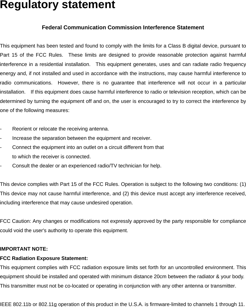 Regulatory statement  Federal Communication Commission Interference Statement  This equipment has been tested and found to comply with the limits for a Class B digital device, pursuant to Part 15 of the FCC Rules.  These limits are designed to provide reasonable protection against harmful interference in a residential installation.  This equipment generates, uses and can radiate radio frequency energy and, if not installed and used in accordance with the instructions, may cause harmful interference to radio communications.  However, there is no guarantee that interference will not occur in a particular installation.    If this equipment does cause harmful interference to radio or television reception, which can be determined by turning the equipment off and on, the user is encouraged to try to correct the interference by one of the following measures:  -  Reorient or relocate the receiving antenna. -  Increase the separation between the equipment and receiver. -  Connect the equipment into an outlet on a circuit different from that to which the receiver is connected. -  Consult the dealer or an experienced radio/TV technician for help.  This device complies with Part 15 of the FCC Rules. Operation is subject to the following two conditions: (1) This device may not cause harmful interference, and (2) this device must accept any interference received, including interference that may cause undesired operation.  FCC Caution: Any changes or modifications not expressly approved by the party responsible for compliance could void the user's authority to operate this equipment.  IMPORTANT NOTE: FCC Radiation Exposure Statement: This equipment complies with FCC radiation exposure limits set forth for an uncontrolled environment. This equipment should be installed and operated with minimum distance 20cm between the radiator &amp; your body. This transmitter must not be co-located or operating in conjunction with any other antenna or transmitter.  IEEE 802.11b or 802.11g operation of this product in the U.S.A. is firmware-limited to channels 1 through 11. 