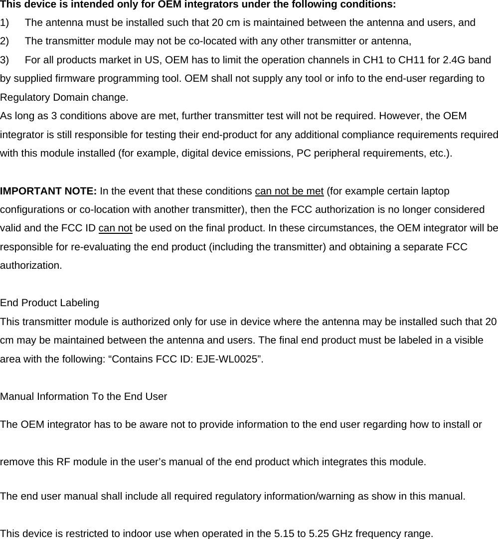 This device is intended only for OEM integrators under the following conditions: 1)  The antenna must be installed such that 20 cm is maintained between the antenna and users, and   2)  The transmitter module may not be co-located with any other transmitter or antenna,   3)  For all products market in US, OEM has to limit the operation channels in CH1 to CH11 for 2.4G band by supplied firmware programming tool. OEM shall not supply any tool or info to the end-user regarding to Regulatory Domain change. As long as 3 conditions above are met, further transmitter test will not be required. However, the OEM integrator is still responsible for testing their end-product for any additional compliance requirements required with this module installed (for example, digital device emissions, PC peripheral requirements, etc.).  IMPORTANT NOTE: In the event that these conditions can not be met (for example certain laptop configurations or co-location with another transmitter), then the FCC authorization is no longer considered valid and the FCC ID can not be used on the final product. In these circumstances, the OEM integrator will be responsible for re-evaluating the end product (including the transmitter) and obtaining a separate FCC authorization.  End Product Labeling This transmitter module is authorized only for use in device where the antenna may be installed such that 20 cm may be maintained between the antenna and users. The final end product must be labeled in a visible area with the following: &ldquo;Contains FCC ID: EJE-WL0025&rdquo;.  Manual Information To the End User The OEM integrator has to be aware not to provide information to the end user regarding how to install or remove this RF module in the user&rsquo;s manual of the end product which integrates this module. The end user manual shall include all required regulatory information/warning as show in this manual.  This device is restricted to indoor use when operated in the 5.15 to 5.25 GHz frequency range.   