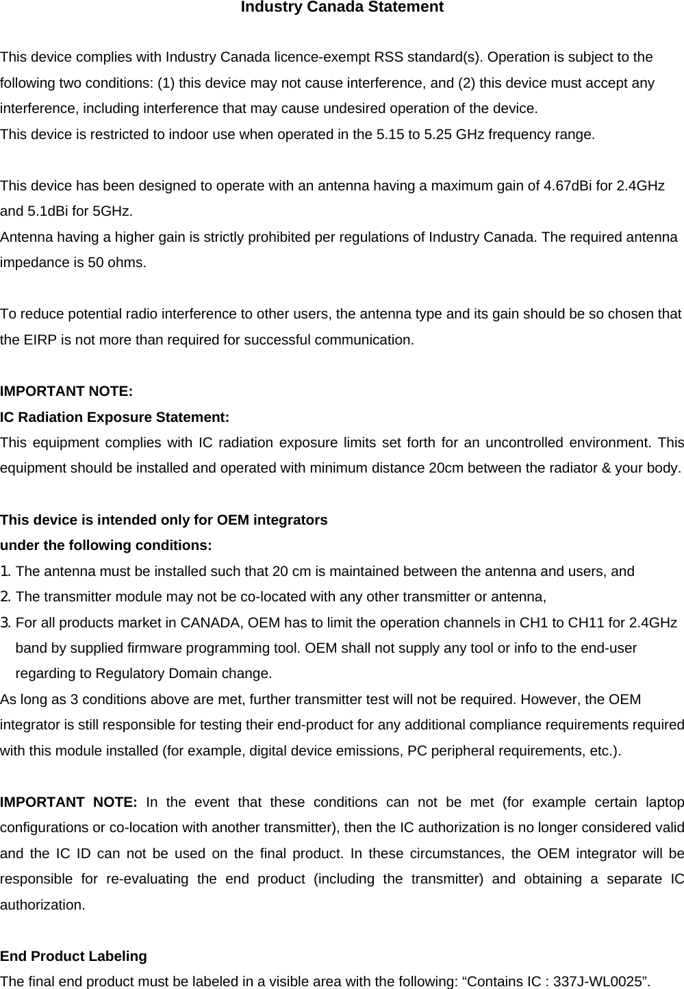 Industry Canada Statement  This device complies with Industry Canada licence-exempt RSS standard(s). Operation is subject to the following two conditions: (1) this device may not cause interference, and (2) this device must accept any interference, including interference that may cause undesired operation of the device. This device is restricted to indoor use when operated in the 5.15 to 5.25 GHz frequency range.  This device has been designed to operate with an antenna having a maximum gain of 4.67dBi for 2.4GHz and 5.1dBi for 5GHz. Antenna having a higher gain is strictly prohibited per regulations of Industry Canada. The required antenna impedance is 50 ohms.  To reduce potential radio interference to other users, the antenna type and its gain should be so chosen that the EIRP is not more than required for successful communication.  IMPORTANT NOTE: IC Radiation Exposure Statement: This equipment complies with IC radiation exposure limits set forth for an uncontrolled environment. This equipment should be installed and operated with minimum distance 20cm between the radiator &amp; your body.  This device is intended only for OEM integrators   under the following conditions: 1. The antenna must be installed such that 20 cm is maintained between the antenna and users, and   2. The transmitter module may not be co-located with any other transmitter or antenna,   3. For all products market in CANADA, OEM has to limit the operation channels in CH1 to CH11 for 2.4GHz band by supplied firmware programming tool. OEM shall not supply any tool or info to the end-user regarding to Regulatory Domain change. As long as 3 conditions above are met, further transmitter test will not be required. However, the OEM integrator is still responsible for testing their end-product for any additional compliance requirements required with this module installed (for example, digital device emissions, PC peripheral requirements, etc.).  IMPORTANT NOTE: In the event that these conditions can not be met (for example certain laptop configurations or co-location with another transmitter), then the IC authorization is no longer considered valid and the IC ID can not be used on the final product. In these circumstances, the OEM integrator will be responsible for re-evaluating the end product (including the transmitter) and obtaining a separate IC authorization.  End Product Labeling The final end product must be labeled in a visible area with the following: &ldquo;Contains IC : 337J-WL0025&rdquo;.  