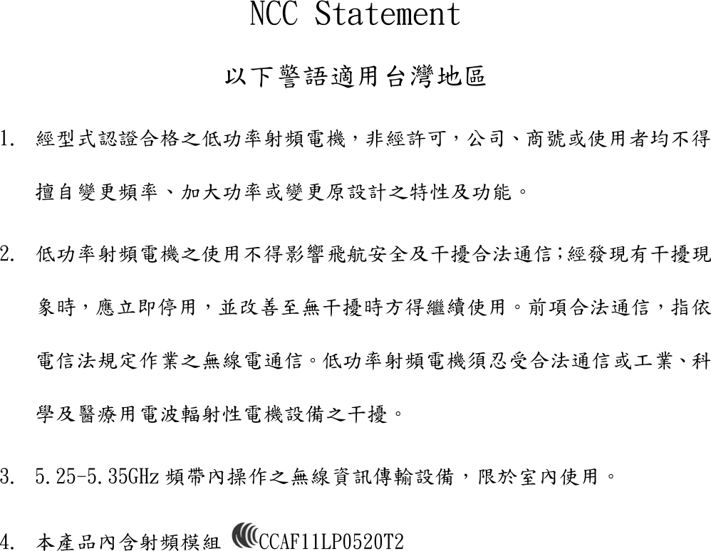 NCC Statement 以下警語適用台灣地區 1. 經型式認證合格之低功率射頻電機，非經許可，公司、商號或使用者均不得擅自變更頻率、加大功率或變更原設計之特性及功能。  2. 低功率射頻電機之使用不得影響飛航安全及干擾合法通信；經發現有干擾現象時，應立即停用，並改善至無干擾時方得繼續使用。前項合法通信，指依電信法規定作業之無線電通信。低功率射頻電機須忍受合法通信或工業、科學及醫療用電波輻射性電機設備之干擾。 3. 5.25-5.35GHz 頻帶內操作之無線資訊傳輸設備，限於室內使用。 4. 本產品內含射頻模組  CCAF11LP0520T2   
