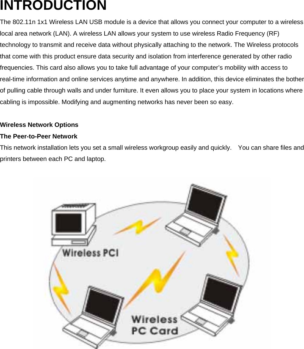INTRODUCTION The 802.11n 1x1 Wireless LAN USB module is a device that allows you connect your computer to a wireless local area network (LAN). A wireless LAN allows your system to use wireless Radio Frequency (RF) technology to transmit and receive data without physically attaching to the network. The Wireless protocols that come with this product ensure data security and isolation from interference generated by other radio frequencies. This card also allows you to take full advantage of your computer&rsquo;s mobility with access to real-time information and online services anytime and anywhere. In addition, this device eliminates the bother of pulling cable through walls and under furniture. It even allows you to place your system in locations where cabling is impossible. Modifying and augmenting networks has never been so easy.    Wireless Network Options   The Peer-to-Peer Network   This network installation lets you set a small wireless workgroup easily and quickly.    You can share files and printers between each PC and laptop.    