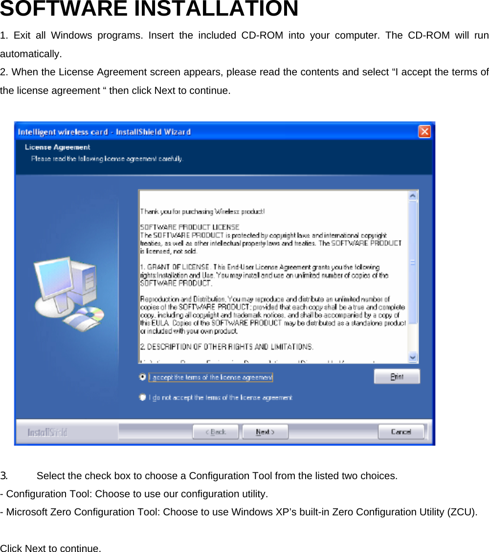 SOFTWARE INSTALLATION   1. Exit all Windows programs. Insert the included CD-ROM into your computer. The CD-ROM will run automatically.  2. When the License Agreement screen appears, please read the contents and select &ldquo;I accept the terms of the license agreement &ldquo; then click Next to continue.  3.  Select the check box to choose a Configuration Tool from the listed two choices.     - Configuration Tool: Choose to use our configuration utility.     - Microsoft Zero Configuration Tool: Choose to use Windows XP&rsquo;s built-in Zero Configuration Utility (ZCU).    Click Next to continue. 