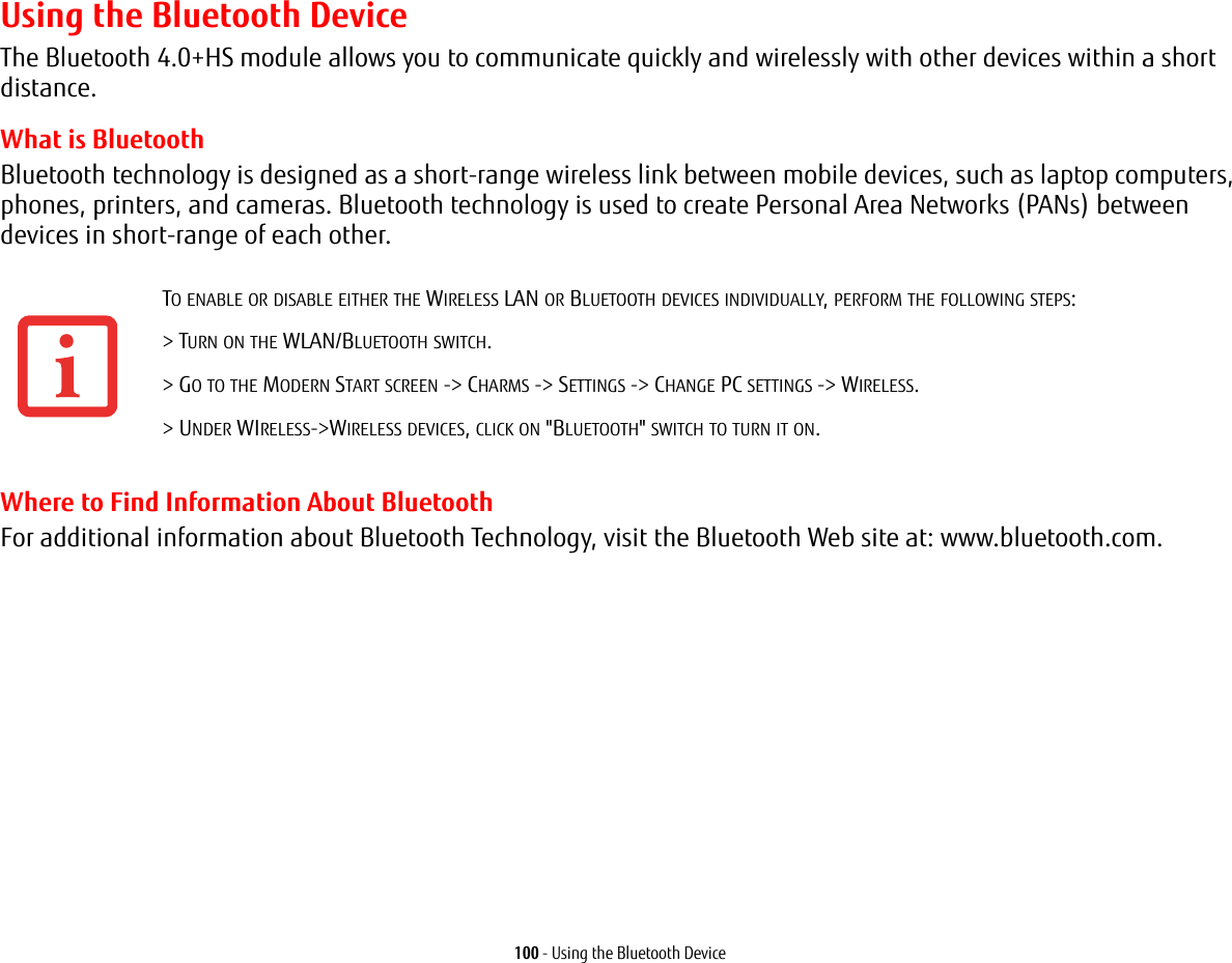 100 - Using the Bluetooth DeviceUsing the Bluetooth DeviceThe Bluetooth 4.0+HS module allows you to communicate quickly and wirelessly with other devices within a short distance. What is BluetoothBluetooth technology is designed as a short-range wireless link between mobile devices, such as laptop computers, phones, printers, and cameras. Bluetooth technology is used to create Personal Area Networks (PANs) between devices in short-range of each other. Where to Find Information About BluetoothFor additional information about Bluetooth Technology, visit the Bluetooth Web site at: www.bluetooth.com.TO ENABLE OR DISABLE EITHER THE WIRELESS LAN OR BLUETOOTH DEVICES INDIVIDUALLY, PERFORM THE FOLLOWING STEPS:> TURN ON THE WLAN/BLUETOOTH SWITCH.> GO TO THE MODERN START SCREEN -> CHARMS -> SETTINGS -> CHANGE PC SETTINGS -> WIRELESS.> UNDER WIRELESS->WIRELESS DEVICES, CLICK ON "BLUETOOTH" SWITCH TO TURN IT ON.