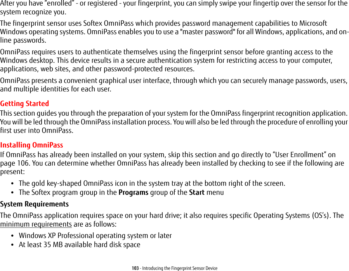 103 - Introducing the Fingerprint Sensor DeviceAfter you have &ldquo;enrolled&rdquo; - or registered - your fingerprint, you can simply swipe your fingertip over the sensor for the system recognize you. The fingerprint sensor uses Softex OmniPass which provides password management capabilities to Microsoft Windows operating systems. OmniPass enables you to use a "master password" for all Windows, applications, and on-line passwords. OmniPass requires users to authenticate themselves using the fingerprint sensor before granting access to the Windows desktop. This device results in a secure authentication system for restricting access to your computer, applications, web sites, and other password-protected resources.OmniPass presents a convenient graphical user interface, through which you can securely manage passwords, users, and multiple identities for each user.Getting StartedThis section guides you through the preparation of your system for the OmniPass fingerprint recognition application. You will be led through the OmniPass installation process. You will also be led through the procedure of enrolling your first user into OmniPass. Installing OmniPassIf OmniPass has already been installed on your system, skip this section and go directly to &ldquo;User Enrollment&rdquo; on page 106. You can determine whether OmniPass has already been installed by checking to see if the following are present:&bull;The gold key-shaped OmniPass icon in the system tray at the bottom right of the screen.&bull;The Softex program group in the Programs group of the Start menuSystem Requirements The OmniPass application requires space on your hard drive; it also requires specific Operating Systems (OS&rsquo;s). The minimum requirements are as follows:&bull;Windows XP Professional operating system or later&bull;At least 35 MB available hard disk space