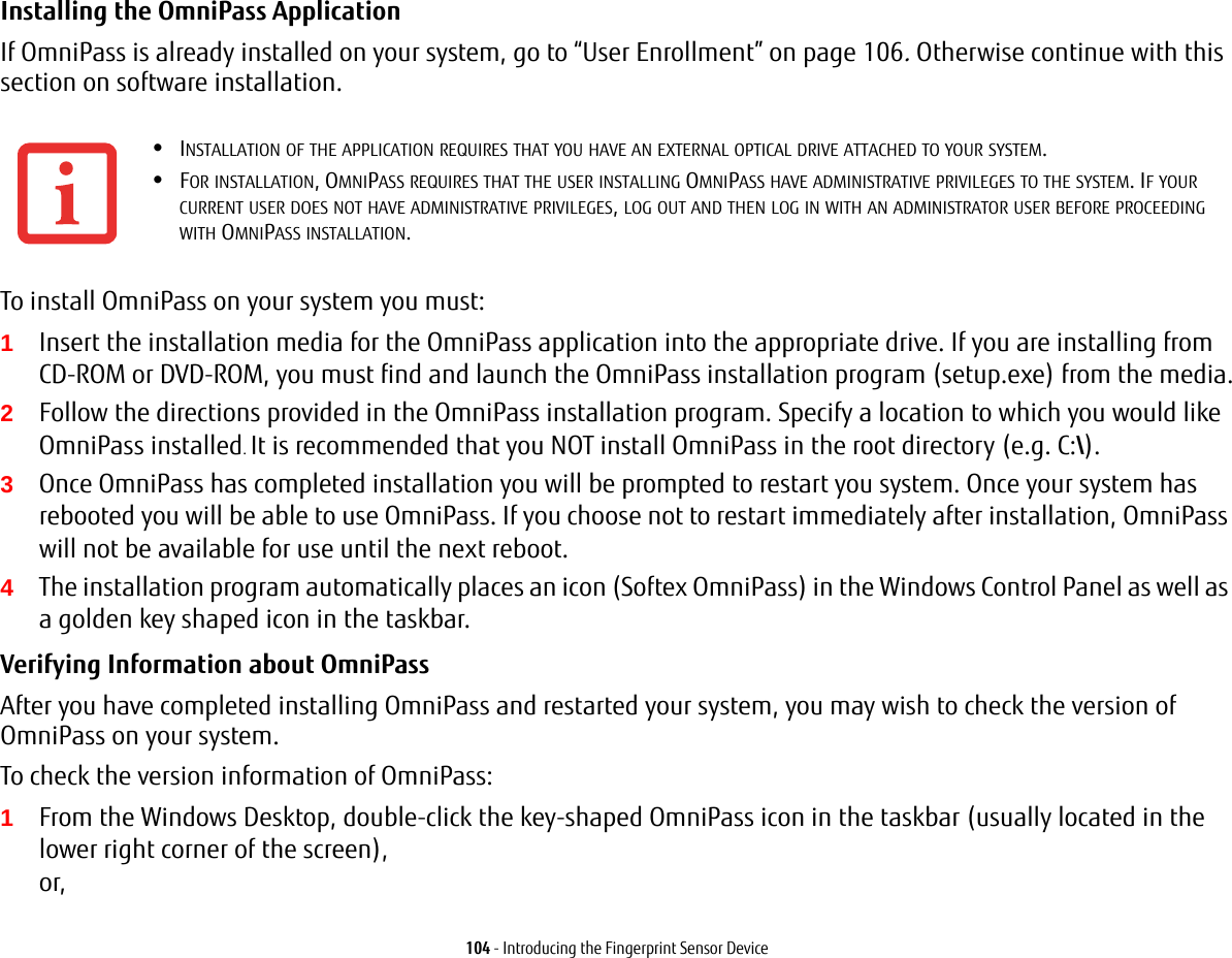 104 - Introducing the Fingerprint Sensor DeviceInstalling the OmniPass Application If OmniPass is already installed on your system, go to &ldquo;User Enrollment&rdquo; on page 106. Otherwise continue with this section on software installation.To install OmniPass on your system you must:1Insert the installation media for the OmniPass application into the appropriate drive. If you are installing from CD-ROM or DVD-ROM, you must find and launch the OmniPass installation program (setup.exe) from the media.2Follow the directions provided in the OmniPass installation program. Specify a location to which you would like OmniPass installed. It is recommended that you NOT install OmniPass in the root directory (e.g. C:\). 3Once OmniPass has completed installation you will be prompted to restart you system. Once your system has rebooted you will be able to use OmniPass. If you choose not to restart immediately after installation, OmniPass will not be available for use until the next reboot.4The installation program automatically places an icon (Softex OmniPass) in the Windows Control Panel as well as a golden key shaped icon in the taskbar. Verifying Information about OmniPass After you have completed installing OmniPass and restarted your system, you may wish to check the version of OmniPass on your system.To check the version information of OmniPass:1From the Windows Desktop, double-click the key-shaped OmniPass icon in the taskbar (usually located in the lower right corner of the screen), or, &bull;INSTALLATION OF THE APPLICATION REQUIRES THAT YOU HAVE AN EXTERNAL OPTICAL DRIVE ATTACHED TO YOUR SYSTEM.&bull;FOR INSTALLATION, OMNIPASS REQUIRES THAT THE USER INSTALLING OMNIPASS HAVE ADMINISTRATIVE PRIVILEGES TO THE SYSTEM. IF YOUR CURRENT USER DOES NOT HAVE ADMINISTRATIVE PRIVILEGES, LOG OUT AND THEN LOG IN WITH AN ADMINISTRATOR USER BEFORE PROCEEDING WITH OMNIPASS INSTALLATION.
