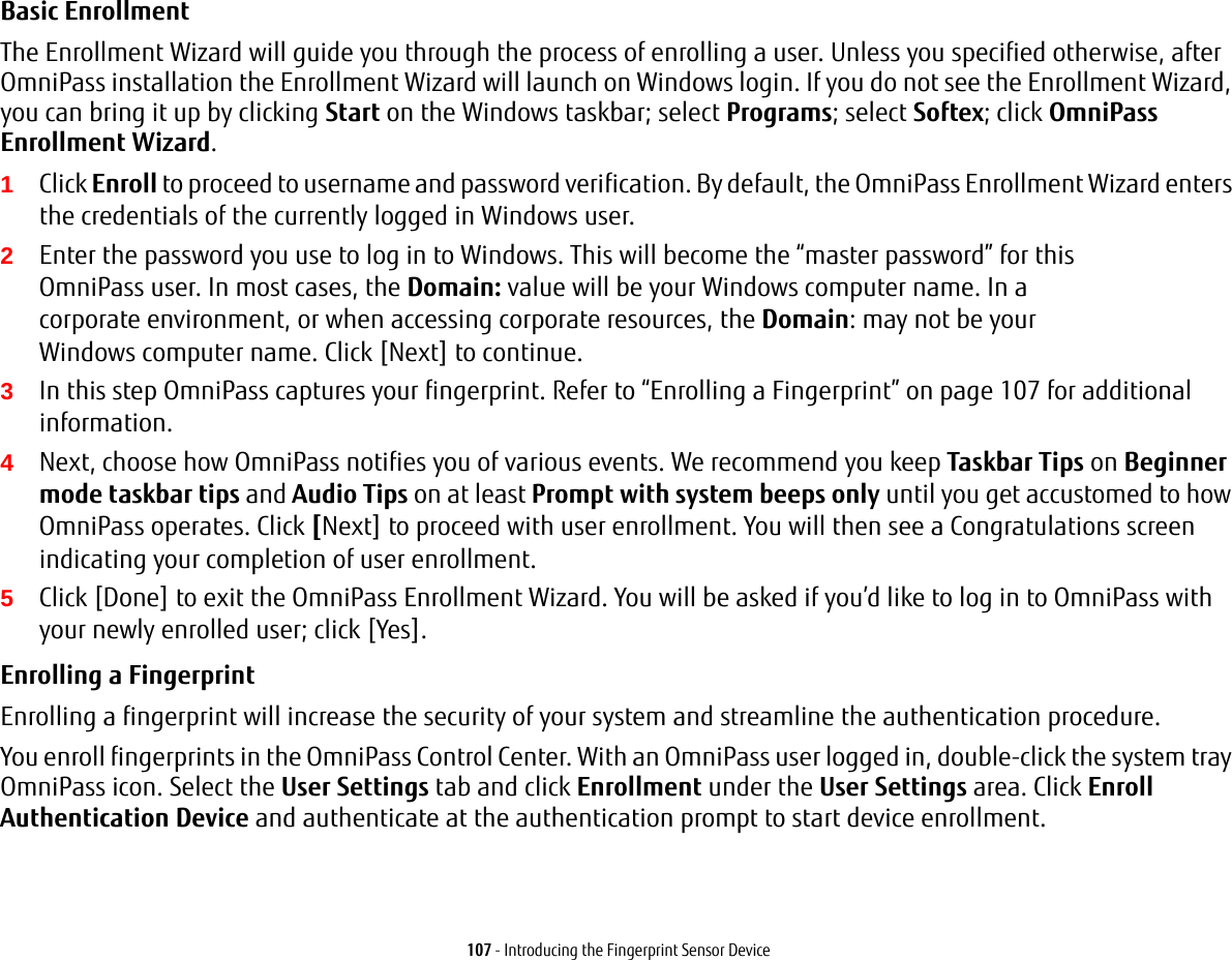 107 - Introducing the Fingerprint Sensor DeviceBasic Enrollment The Enrollment Wizard will guide you through the process of enrolling a user. Unless you specified otherwise, after OmniPass installation the Enrollment Wizard will launch on Windows login. If you do not see the Enrollment Wizard, you can bring it up by clicking Start on the Windows taskbar; select Programs; select Softex; click OmniPass Enrollment Wizard.1Click Enroll to proceed to username and password verification. By default, the OmniPass Enrollment Wizard enters the credentials of the currently logged in Windows user.2Enter the password you use to log in to Windows. This will become the &ldquo;master password&rdquo; for this OmniPass user. In most cases, the Domain: value will be your Windows computer name. In a corporate environment, or when accessing corporate resources, the Domain: may not be your Windows computer name. Click [Next] to continue.3In this step OmniPass captures your fingerprint. Refer to &ldquo;Enrolling a Fingerprint&rdquo; on page 107 for additional information.4Next, choose how OmniPass notifies you of various events. We recommend you keep Taskbar Tips on Beginner mode taskbar tips and Audio Tips on at least Prompt with system beeps only until you get accustomed to how OmniPass operates. Click [Next] to proceed with user enrollment. You will then see a Congratulations screen indicating your completion of user enrollment.5Click [Done] to exit the OmniPass Enrollment Wizard. You will be asked if you&rsquo;d like to log in to OmniPass with your newly enrolled user; click [Yes].Enrolling a Fingerprint Enrolling a fingerprint will increase the security of your system and streamline the authentication procedure. You enroll fingerprints in the OmniPass Control Center. With an OmniPass user logged in, double-click the system tray OmniPass icon. Select the User Settings tab and click Enrollment under the User Settings area. Click Enroll Authentication Device and authenticate at the authentication prompt to start device enrollment.