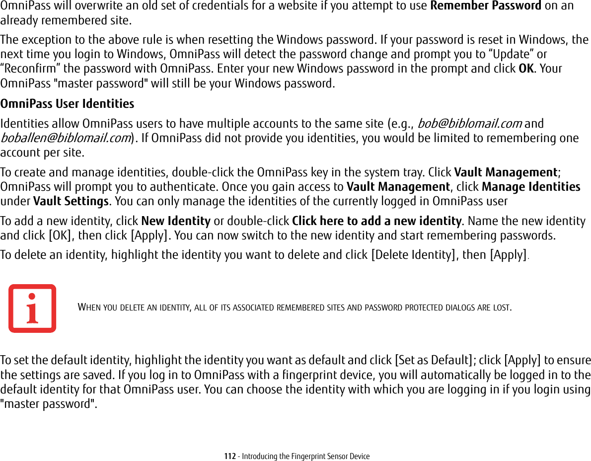 112 - Introducing the Fingerprint Sensor DeviceOmniPass will overwrite an old set of credentials for a website if you attempt to use Remember Password on an already remembered site. The exception to the above rule is when resetting the Windows password. If your password is reset in Windows, the next time you login to Windows, OmniPass will detect the password change and prompt you to &ldquo;Update&rdquo; or &ldquo;Reconfirm&rdquo; the password with OmniPass. Enter your new Windows password in the prompt and click OK. Your OmniPass "master password" will still be your Windows password.OmniPass User Identities Identities allow OmniPass users to have multiple accounts to the same site (e.g., bob@biblomail.com and boballen@biblomail.com). If OmniPass did not provide you identities, you would be limited to remembering one account per site.To create and manage identities, double-click the OmniPass key in the system tray. Click Vault Management; OmniPass will prompt you to authenticate. Once you gain access to Vault Management, click Manage Identities under Vault Settings. You can only manage the identities of the currently logged in OmniPass userTo add a new identity, click New Identity or double-click Click here to add a new identity. Name the new identity and click [OK], then click [Apply]. You can now switch to the new identity and start remembering passwords.To delete an identity, highlight the identity you want to delete and click [Delete Identity], then [Apply].To set the default identity, highlight the identity you want as default and click [Set as Default]; click [Apply] to ensure the settings are saved. If you log in to OmniPass with a fingerprint device, you will automatically be logged in to the default identity for that OmniPass user. You can choose the identity with which you are logging in if you login using "master password".WHEN YOU DELETE AN IDENTITY, ALL OF ITS ASSOCIATED REMEMBERED SITES AND PASSWORD PROTECTED DIALOGS ARE LOST.