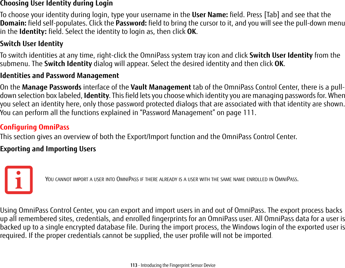 113 - Introducing the Fingerprint Sensor DeviceChoosing User Identity during Login To choose your identity during login, type your username in the User Name: field. Press [Tab] and see that the Domain: field self-populates. Click the Password: field to bring the cursor to it, and you will see the pull-down menu in the Identity: field. Select the identity to login as, then click OK.Switch User Identity To switch identities at any time, right-click the OmniPass system tray icon and click Switch User Identity from the submenu. The Switch Identity dialog will appear. Select the desired identity and then click OK.Identities and Password Management On the Manage Passwords interface of the Vault Management tab of the OmniPass Control Center, there is a pull-down selection box labeled, Identity. This field lets you choose which identity you are managing passwords for. When you select an identity here, only those password protected dialogs that are associated with that identity are shown. You can perform all the functions explained in &ldquo;Password Management&rdquo; on page 111.Configuring OmniPassThis section gives an overview of both the Export/Import function and the OmniPass Control Center. Exporting and Importing Users Using OmniPass Control Center, you can export and import users in and out of OmniPass. The export process backs up all remembered sites, credentials, and enrolled fingerprints for an OmniPass user. All OmniPass data for a user is backed up to a single encrypted database file. During the import process, the Windows login of the exported user is required. If the proper credentials cannot be supplied, the user profile will not be imported.YOU CANNOT IMPORT A USER INTO OMNIPASS IF THERE ALREADY IS A USER WITH THE SAME NAME ENROLLED IN OMNIPASS. 