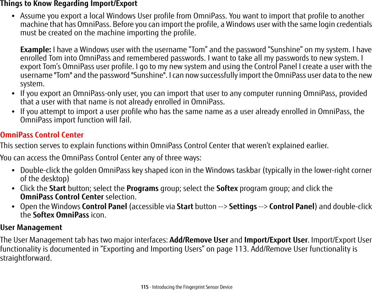 115 - Introducing the Fingerprint Sensor DeviceThings to Know Regarding Import/Export &bull;Assume you export a local Windows User profile from OmniPass. You want to import that profile to another machine that has OmniPass. Before you can import the profile, a Windows user with the same login credentials must be created on the machine importing the profile.  Example: I have a Windows user with the username &ldquo;Tom&rdquo; and the password &ldquo;Sunshine&rdquo; on my system. I have enrolled Tom into OmniPass and remembered passwords. I want to take all my passwords to new system. I export Tom&rsquo;s OmniPass user profile. I go to my new system and using the Control Panel I create a user with the username "Tom" and the password "Sunshine". I can now successfully import the OmniPass user data to the new system.&bull;If you export an OmniPass-only user, you can import that user to any computer running OmniPass, provided that a user with that name is not already enrolled in OmniPass. &bull;If you attempt to import a user profile who has the same name as a user already enrolled in OmniPass, the OmniPass import function will fail.OmniPass Control CenterThis section serves to explain functions within OmniPass Control Center that weren&rsquo;t explained earlier. You can access the OmniPass Control Center any of three ways:&bull;Double-click the golden OmniPass key shaped icon in the Windows taskbar (typically in the lower-right corner of the desktop)&bull;Click the Start button; select the Programs group; select the Softex program group; and click the OmniPass Control Center selection.&bull;Open the Windows Control Panel (accessible via Start button --> Settings --> Control Panel) and double-click the Softex OmniPass icon.User Management The User Management tab has two major interfaces: Add/Remove User and Import/Export User. Import/Export User functionality is documented in &ldquo;Exporting and Importing Users&rdquo; on page 113. Add/Remove User functionality is straightforward. 