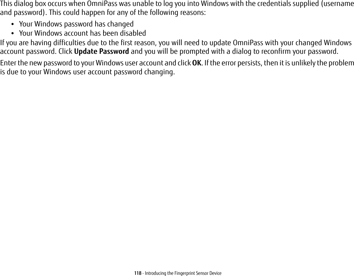 118 - Introducing the Fingerprint Sensor DeviceThis dialog box occurs when OmniPass was unable to log you into Windows with the credentials supplied (username and password). This could happen for any of the following reasons:&bull;Your Windows password has changed&bull;Your Windows account has been disabledIf you are having difficulties due to the first reason, you will need to update OmniPass with your changed Windows account password. Click Update Password and you will be prompted with a dialog to reconfirm your password.Enter the new password to your Windows user account and click OK. If the error persists, then it is unlikely the problem is due to your Windows user account password changing.