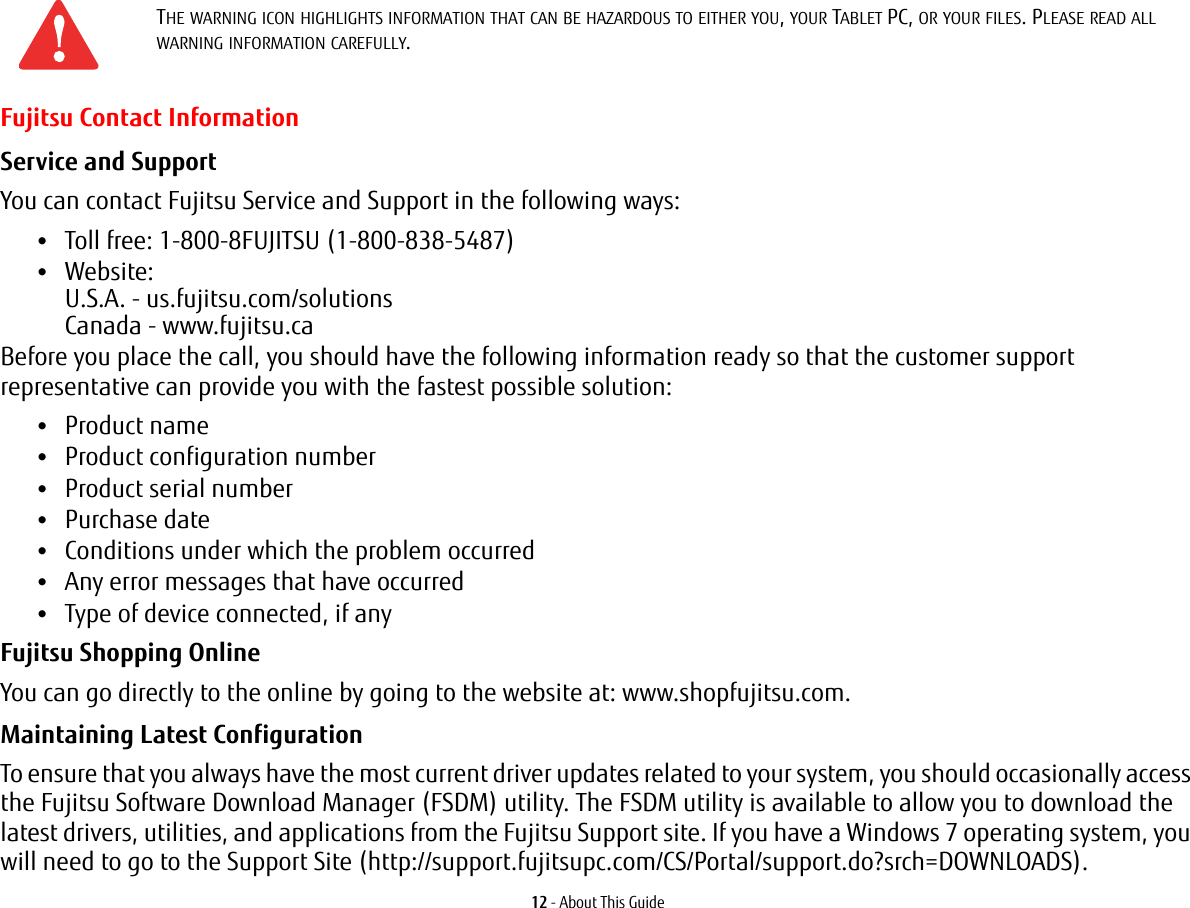 12 - About This GuideFujitsu Contact InformationService and Support You can contact Fujitsu Service and Support in the following ways:&bull;Toll free: 1-800-8FUJITSU (1-800-838-5487)&bull;Website:  U.S.A. - us.fujitsu.com/solutions Canada - www.fujitsu.caBefore you place the call, you should have the following information ready so that the customer support representative can provide you with the fastest possible solution:&bull;Product name&bull;Product configuration number&bull;Product serial number&bull;Purchase date&bull;Conditions under which the problem occurred&bull;Any error messages that have occurred&bull;Type of device connected, if anyFujitsu Shopping Online You can go directly to the online by going to the website at: www.shopfujitsu.com.Maintaining Latest Configuration To ensure that you always have the most current driver updates related to your system, you should occasionally access the Fujitsu Software Download Manager (FSDM) utility. The FSDM utility is available to allow you to download the latest drivers, utilities, and applications from the Fujitsu Support site. If you have a Windows 7 operating system, you will need to go to the Support Site (http://support.fujitsupc.com/CS/Portal/support.do?srch=DOWNLOADS). THE WARNING ICON HIGHLIGHTS INFORMATION THAT CAN BE HAZARDOUS TO EITHER YOU, YOUR TABLET PC, OR YOUR FILES. PLEASE READ ALL WARNING INFORMATION CAREFULLY.