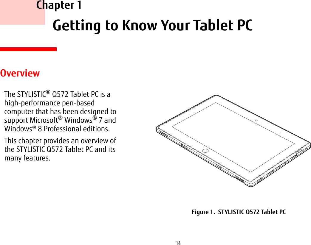 14     Chapter 1    Getting to Know Your Tablet PCOverviewThe STYLISTIC&reg; Q572 Tablet PC is a high-performance pen-based computer that has been designed to support Microsoft&reg; Windows&reg; 7 and Windows&reg; 8 Professional editions.This chapter provides an overview of the STYLISTIC Q572 Tablet PC and its many features.Figure 1.  STYLISTIC Q572 Tablet PC