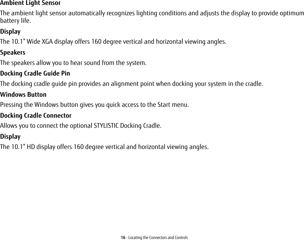 16 - Locating the Connectors and ControlsAmbient Light Sensor The ambient light sensor automatically recognizes lighting conditions and adjusts the display to provide optimum battery life.Display The 10.1&rdquo; Wide XGA display offers 160 degree vertical and horizontal viewing angles.Speakers The speakers allow you to hear sound from the system.Docking Cradle Guide Pin The docking cradle guide pin provides an alignment point when docking your system in the cradle.Windows Button  Pressing the Windows button gives you quick access to the Start menu. Docking Cradle Connector Allows you to connect the optional STYLISTIC Docking Cradle. Display The 10.1&rdquo; HD display offers 160 degree vertical and horizontal viewing angles.