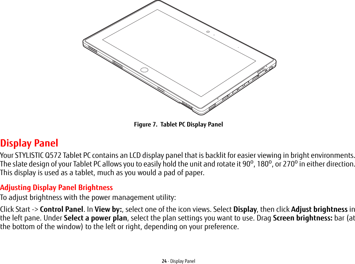 24 - Display PanelFigure 7.  Tablet PC Display PanelDisplay PanelYour STYLISTIC Q572 Tablet PC contains an LCD display panel that is backlit for easier viewing in bright environments. The slate design of your Tablet PC allows you to easily hold the unit and rotate it 90o, 180o, or 270o in either direction. This display is used as a tablet, much as you would a pad of paper.Adjusting Display Panel BrightnessTo adjust brightness with the power management utility:Click Start -> Control Panel. In View by:, select one of the icon views. Select Display, then click Adjust brightness in the left pane. Under Select a power plan, select the plan settings you want to use. Drag Screen brightness: bar (at the bottom of the window) to the left or right, depending on your preference.