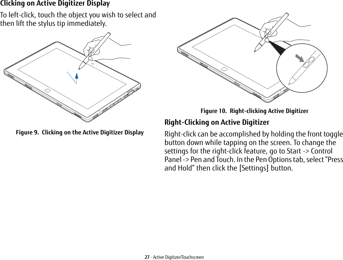 27 - Active Digitizer/TouchscreenClicking on Active Digitizer Display To left-click, touch the object you wish to select and then lift the stylus tip immediately. Figure 9.  Clicking on the Active Digitizer DisplayFigure 10.  Right-clicking Active DigitizerRight-Clicking on Active Digitizer Right-click can be accomplished by holding the front toggle button down while tapping on the screen. To change the settings for the right-click feature, go to Start -> Control Panel -> Pen and Touch. In the Pen Options tab, select &ldquo;Press and Hold&rdquo; then click the [Settings] button.