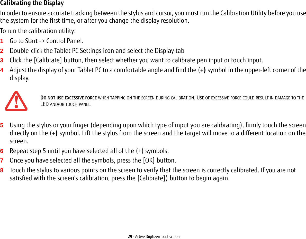 29 - Active Digitizer/TouchscreenCalibrating the Display In order to ensure accurate tracking between the stylus and cursor, you must run the Calibration Utility before you use the system for the first time, or after you change the display resolution.To run the calibration utility:1Go to Start -> Control Panel. 2Double-click the Tablet PC Settings icon and select the Display tab3Click the [Calibrate] button, then select whether you want to calibrate pen input or touch input.4Adjust the display of your Tablet PC to a comfortable angle and find the (+) symbol in the upper-left corner of the display.5Using the stylus or your finger (depending upon which type of input you are calibrating), firmly touch the screen directly on the (+) symbol. Lift the stylus from the screen and the target will move to a different location on the screen.6Repeat step 5 until you have selected all of the (+) symbols.7Once you have selected all the symbols, press the [OK] button. 8Touch the stylus to various points on the screen to verify that the screen is correctly calibrated. If you are not satisfied with the screen&rsquo;s calibration, press the [Calibrate]) button to begin again.DO NOT USE EXCESSIVE FORCE WHEN TAPPING ON THE SCREEN DURING CALIBRATION. USE OF EXCESSIVE FORCE COULD RESULT IN DAMAGE TO THE LED AND/OR TOUCH PANEL.