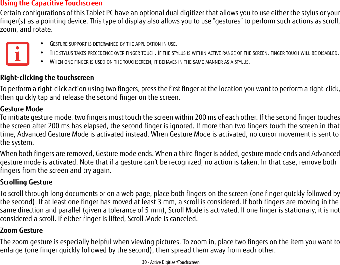 30 - Active Digitizer/TouchscreenUsing the Capacitive TouchscreenCertain configurations of this Tablet PC have an optional dual digitizer that allows you to use either the stylus or your finger(s) as a pointing device. This type of display also allows you to use &ldquo;gestures&rdquo; to perform such actions as scroll, zoom, and rotate.Right-clicking the touchscreen To perform a right-click action using two fingers, press the first finger at the location you want to perform a right-click, then quickly tap and release the second finger on the screen.Gesture Mode  To initiate gesture mode, two fingers must touch the screen within 200 ms of each other. If the second finger touches the screen after 200 ms has elapsed, the second finger is ignored. If more than two fingers touch the screen in that time, Advanced Gesture Mode is activated instead. When Gesture Mode is activated, no cursor movement is sent to the system.When both fingers are removed, Gesture mode ends. When a third finger is added, gesture mode ends and Advanced gesture mode is activated. Note that if a gesture can&rsquo;t be recognized, no action is taken. In that case, remove both fingers from the screen and try again.Scrolling Gesture To scroll through long documents or on a web page, place both fingers on the screen (one finger quickly followed by the second). If at least one finger has moved at least 3 mm, a scroll is considered. If both fingers are moving in the same direction and parallel (given a tolerance of 5 mm), Scroll Mode is activated. If one finger is stationary, it is not considered a scroll. If either finger is lifted, Scroll Mode is canceled.Zoom Gesture The zoom gesture is especially helpful when viewing pictures. To zoom in, place two fingers on the item you want to enlarge (one finger quickly followed by the second), then spread them away from each other.&bull;GESTURE SUPPORT IS DETERMINED BY THE APPLICATION IN USE.&bull;THE STYLUS TAKES PRECEDENCE OVER FINGER TOUCH. IF THE STYLUS IS WITHIN ACTIVE RANGE OF THE SCREEN, FINGER TOUCH WILL BE DISABLED.&bull;WHEN ONE FINGER IS USED ON THE TOUCHSCREEN, IT BEHAVES IN THE SAME MANNER AS A STYLUS.
