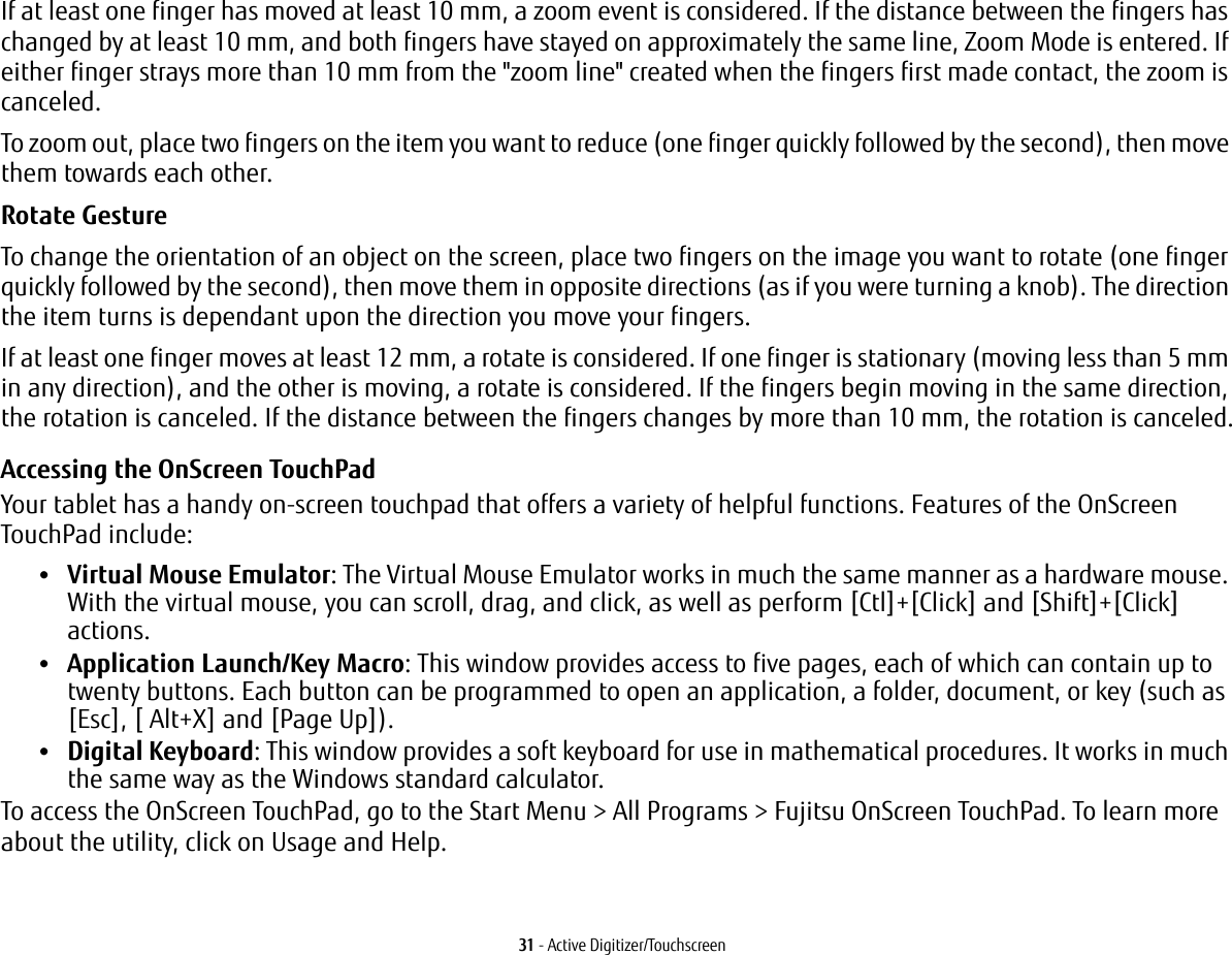 31 - Active Digitizer/TouchscreenIf at least one finger has moved at least 10 mm, a zoom event is considered. If the distance between the fingers has changed by at least 10 mm, and both fingers have stayed on approximately the same line, Zoom Mode is entered. If either finger strays more than 10 mm from the "zoom line" created when the fingers first made contact, the zoom is canceled.To zoom out, place two fingers on the item you want to reduce (one finger quickly followed by the second), then move them towards each other.Rotate Gesture To change the orientation of an object on the screen, place two fingers on the image you want to rotate (one finger quickly followed by the second), then move them in opposite directions (as if you were turning a knob). The direction the item turns is dependant upon the direction you move your fingers.If at least one finger moves at least 12 mm, a rotate is considered. If one finger is stationary (moving less than 5 mm in any direction), and the other is moving, a rotate is considered. If the fingers begin moving in the same direction, the rotation is canceled. If the distance between the fingers changes by more than 10 mm, the rotation is canceled.Accessing the OnScreen TouchPadYour tablet has a handy on-screen touchpad that offers a variety of helpful functions. Features of the OnScreen TouchPad include:&bull;Virtual Mouse Emulator: The Virtual Mouse Emulator works in much the same manner as a hardware mouse. With the virtual mouse, you can scroll, drag, and click, as well as perform [Ctl]+[Click] and [Shift]+[Click] actions.&bull;Application Launch/Key Macro: This window provides access to five pages, each of which can contain up to twenty buttons. Each button can be programmed to open an application, a folder, document, or key (such as [Esc], [ Alt+X] and [Page Up]).&bull;Digital Keyboard: This window provides a soft keyboard for use in mathematical procedures. It works in much the same way as the Windows standard calculator.To access the OnScreen TouchPad, go to the Start Menu > All Programs > Fujitsu OnScreen TouchPad. To learn more about the utility, click on Usage and Help. 