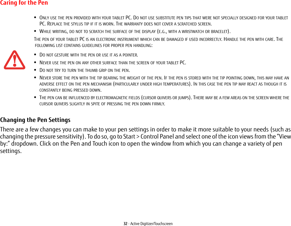 32 - Active Digitizer/TouchscreenCaring for the PenChanging the Pen Settings There are a few changes you can make to your pen settings in order to make it more suitable to your needs (such as changing the pressure sensitivity). To do so, go to Start > Control Panel and select one of the icon views from the &ldquo;View by:&rdquo; dropdown. Click on the Pen and Touch icon to open the window from which you can change a variety of pen settings.&bull;ONLY USE THE PEN PROVIDED WITH YOUR TABLET PC. DO NOT USE SUBSTITUTE PEN TIPS THAT WERE NOT SPECIALLY DESIGNED FOR YOUR TABLET PC. REPLACE THE STYLUS TIP IF IT IS WORN. THE WARRANTY DOES NOT COVER A SCRATCHED SCREEN.&bull;WHILE WRITING, DO NOT TO SCRATCH THE SURFACE OF THE DISPLAY (E.G., WITH A WRISTWATCH OR BRACELET).THE PEN OF YOUR TABLET PC IS AN ELECTRONIC INSTRUMENT WHICH CAN BE DAMAGED IF USED INCORRECTLY. HANDLE THE PEN WITH CARE. THE FOLLOWING LIST CONTAINS GUIDELINES FOR PROPER PEN HANDLING:&bull;DO NOT GESTURE WITH THE PEN OR USE IT AS A POINTER.&bull;NEVER USE THE PEN ON ANY OTHER SURFACE THAN THE SCREEN OF YOUR TABLET PC.&bull;DO NOT TRY TO TURN THE THUMB GRIP ON THE PEN. &bull;NEVER STORE THE PEN WITH THE TIP BEARING THE WEIGHT OF THE PEN. IF THE PEN IS STORED WITH THE TIP POINTING DOWN, THIS MAY HAVE AN ADVERSE EFFECT ON THE PEN MECHANISM (PARTICULARLY UNDER HIGH TEMPERATURES). IN THIS CASE THE PEN TIP MAY REACT AS THOUGH IT IS CONSTANTLY BEING PRESSED DOWN.&bull;THE PEN CAN BE INFLUENCED BY ELECTROMAGNETIC FIELDS (CURSOR QUIVERS OR JUMPS). THERE MAY BE A FEW AREAS ON THE SCREEN WHERE THE CURSOR QUIVERS SLIGHTLY IN SPITE OF PRESSING THE PEN DOWN FIRMLY.