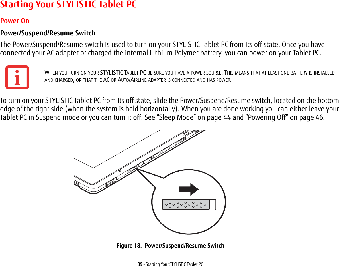 39 - Starting Your STYLISTIC Tablet PCStarting Your STYLISTIC Tablet PCPower OnPower/Suspend/Resume Switch The Power/Suspend/Resume switch is used to turn on your STYLISTIC Tablet PC from its off state. Once you have connected your AC adapter or charged the internal Lithium Polymer battery, you can power on your Tablet PC. To turn on your STYLISTIC Tablet PC from its off state, slide the Power/Suspend/Resume switch, located on the bottom edge of the right side (when the system is held horizontally). When you are done working you can either leave your Tablet PC in Suspend mode or you can turn it off. See &ldquo;Sleep Mode&rdquo; on page 44 and &ldquo;Powering Off&rdquo; on page 46.  Figure 18.  Power/Suspend/Resume SwitchWHEN YOU TURN ON YOUR STYLISTIC TABLET PC BE SURE YOU HAVE A POWER SOURCE. THIS MEANS THAT AT LEAST ONE BATTERY IS INSTALLED AND CHARGED, OR THAT THE AC OR AUTO/AIRLINE ADAPTER IS CONNECTED AND HAS POWER.