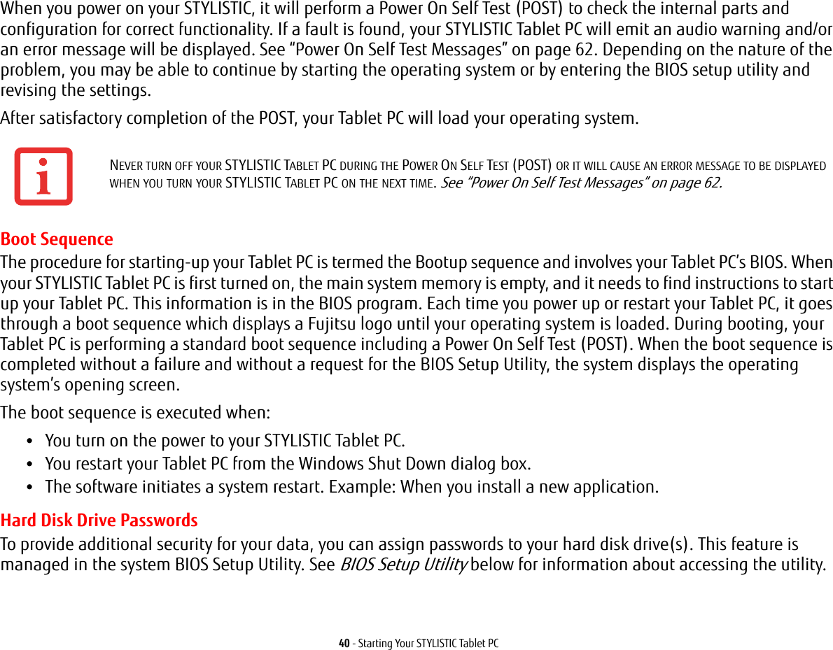 40 - Starting Your STYLISTIC Tablet PCWhen you power on your STYLISTIC, it will perform a Power On Self Test (POST) to check the internal parts and configuration for correct functionality. If a fault is found, your STYLISTIC Tablet PC will emit an audio warning and/or an error message will be displayed. See &ldquo;Power On Self Test Messages&rdquo; on page 62. Depending on the nature of the problem, you may be able to continue by starting the operating system or by entering the BIOS setup utility and revising the settings.After satisfactory completion of the POST, your Tablet PC will load your operating system.Boot SequenceThe procedure for starting-up your Tablet PC is termed the Bootup sequence and involves your Tablet PC&rsquo;s BIOS. When your STYLISTIC Tablet PC is first turned on, the main system memory is empty, and it needs to find instructions to start up your Tablet PC. This information is in the BIOS program. Each time you power up or restart your Tablet PC, it goes through a boot sequence which displays a Fujitsu logo until your operating system is loaded. During booting, your Tablet PC is performing a standard boot sequence including a Power On Self Test (POST). When the boot sequence is completed without a failure and without a request for the BIOS Setup Utility, the system displays the operating system&rsquo;s opening screen.The boot sequence is executed when:&bull;You turn on the power to your STYLISTIC Tablet PC.&bull;You restart your Tablet PC from the Windows Shut Down dialog box.&bull;The software initiates a system restart. Example: When you install a new application.Hard Disk Drive PasswordsTo provide additional security for your data, you can assign passwords to your hard disk drive(s). This feature is managed in the system BIOS Setup Utility. See BIOS Setup Utility below for information about accessing the utility.NEVER TURN OFF YOUR STYLISTIC TABLET PC DURING THE POWER ON SELF TEST (POST) OR IT WILL CAUSE AN ERROR MESSAGE TO BE DISPLAYED WHEN YOU TURN YOUR STYLISTIC TABLET PC ON THE NEXT TIME. See &ldquo;Power On Self Test Messages&rdquo; on page 62.