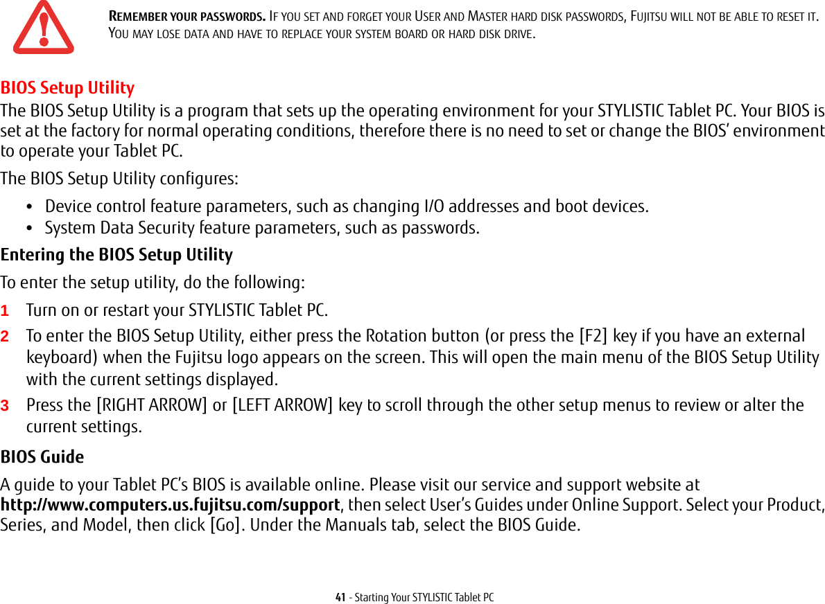 41 - Starting Your STYLISTIC Tablet PCBIOS Setup UtilityThe BIOS Setup Utility is a program that sets up the operating environment for your STYLISTIC Tablet PC. Your BIOS is set at the factory for normal operating conditions, therefore there is no need to set or change the BIOS&rsquo; environment to operate your Tablet PC.The BIOS Setup Utility configures:&bull;Device control feature parameters, such as changing I/O addresses and boot devices.&bull;System Data Security feature parameters, such as passwords.Entering the BIOS Setup Utility To enter the setup utility, do the following:1Turn on or restart your STYLISTIC Tablet PC.2To enter the BIOS Setup Utility, either press the Rotation button (or press the [F2] key if you have an external keyboard) when the Fujitsu logo appears on the screen. This will open the main menu of the BIOS Setup Utility with the current settings displayed.3Press the [RIGHT ARROW] or [LEFT ARROW] key to scroll through the other setup menus to review or alter the current settings.BIOS Guide A guide to your Tablet PC&rsquo;s BIOS is available online. Please visit our service and support website at http://www.computers.us.fujitsu.com/support, then select User&rsquo;s Guides under Online Support. Select your Product, Series, and Model, then click [Go]. Under the Manuals tab, select the BIOS Guide. REMEMBER YOUR PASSWORDS. IF YOU SET AND FORGET YOUR USER AND MASTER HARD DISK PASSWORDS, FUJITSU WILL NOT BE ABLE TO RESET IT. YOU MAY LOSE DATA AND HAVE TO REPLACE YOUR SYSTEM BOARD OR HARD DISK DRIVE.