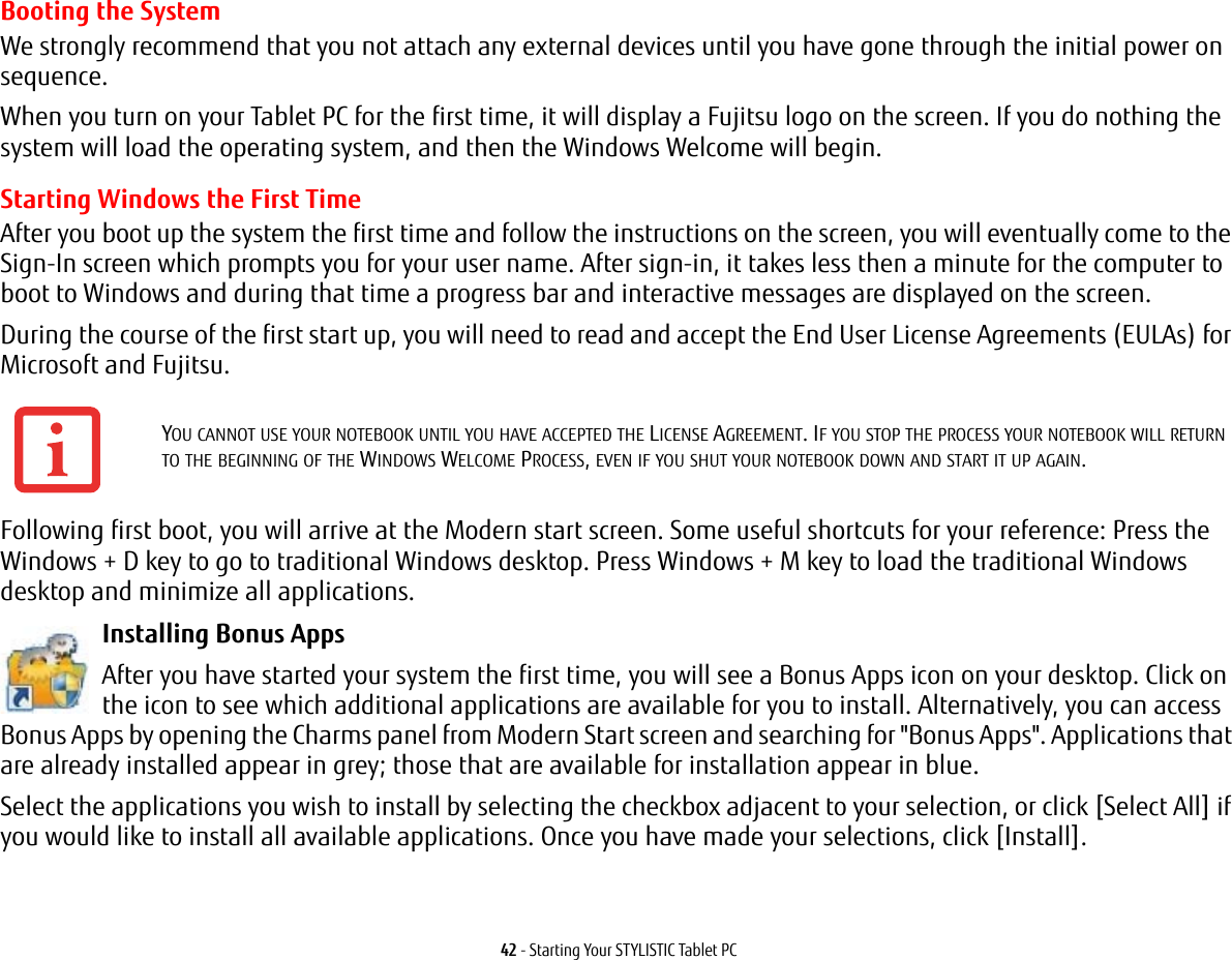 42 - Starting Your STYLISTIC Tablet PCBooting the SystemWe strongly recommend that you not attach any external devices until you have gone through the initial power on sequence.When you turn on your Tablet PC for the first time, it will display a Fujitsu logo on the screen. If you do nothing the system will load the operating system, and then the Windows Welcome will begin.Starting Windows the First TimeAfter you boot up the system the first time and follow the instructions on the screen, you will eventually come to the Sign-In screen which prompts you for your user name. After sign-in, it takes less then a minute for the computer to boot to Windows and during that time a progress bar and interactive messages are displayed on the screen.During the course of the first start up, you will need to read and accept the End User License Agreements (EULAs) for Microsoft and Fujitsu. Following first boot, you will arrive at the Modern start screen. Some useful shortcuts for your reference: Press the Windows + D key to go to traditional Windows desktop. Press Windows + M key to load the traditional Windows desktop and minimize all applications. Installing Bonus Apps After you have started your system the first time, you will see a Bonus Apps icon on your desktop. Click on the icon to see which additional applications are available for you to install. Alternatively, you can access Bonus Apps by opening the Charms panel from Modern Start screen and searching for "Bonus Apps". Applications that are already installed appear in grey; those that are available for installation appear in blue.Select the applications you wish to install by selecting the checkbox adjacent to your selection, or click [Select All] if you would like to install all available applications. Once you have made your selections, click [Install].YOU CANNOT USE YOUR NOTEBOOK UNTIL YOU HAVE ACCEPTED THE LICENSE AGREEMENT. IF YOU STOP THE PROCESS YOUR NOTEBOOK WILL RETURN TO THE BEGINNING OF THE WINDOWS WELCOME PROCESS, EVEN IF YOU SHUT YOUR NOTEBOOK DOWN AND START IT UP AGAIN.