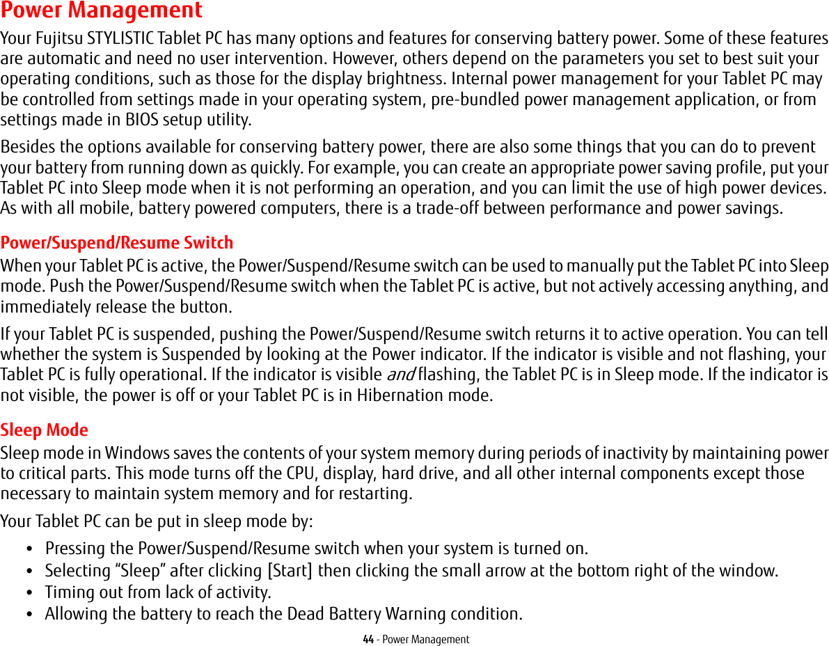44 - Power ManagementPower ManagementYour Fujitsu STYLISTIC Tablet PC has many options and features for conserving battery power. Some of these features are automatic and need no user intervention. However, others depend on the parameters you set to best suit your operating conditions, such as those for the display brightness. Internal power management for your Tablet PC may be controlled from settings made in your operating system, pre-bundled power management application, or from settings made in BIOS setup utility.Besides the options available for conserving battery power, there are also some things that you can do to prevent your battery from running down as quickly. For example, you can create an appropriate power saving profile, put your Tablet PC into Sleep mode when it is not performing an operation, and you can limit the use of high power devices. As with all mobile, battery powered computers, there is a trade-off between performance and power savings.Power/Suspend/Resume SwitchWhen your Tablet PC is active, the Power/Suspend/Resume switch can be used to manually put the Tablet PC into Sleep mode. Push the Power/Suspend/Resume switch when the Tablet PC is active, but not actively accessing anything, and immediately release the button.If your Tablet PC is suspended, pushing the Power/Suspend/Resume switch returns it to active operation. You can tell whether the system is Suspended by looking at the Power indicator. If the indicator is visible and not flashing, your Tablet PC is fully operational. If the indicator is visible and flashing, the Tablet PC is in Sleep mode. If the indicator is not visible, the power is off or your Tablet PC is in Hibernation mode.Sleep ModeSleep mode in Windows saves the contents of your system memory during periods of inactivity by maintaining power to critical parts. This mode turns off the CPU, display, hard drive, and all other internal components except those necessary to maintain system memory and for restarting. Your Tablet PC can be put in sleep mode by:&bull;Pressing the Power/Suspend/Resume switch when your system is turned on.&bull;Selecting &ldquo;Sleep&rdquo; after clicking [Start] then clicking the small arrow at the bottom right of the window.&bull;Timing out from lack of activity.&bull;Allowing the battery to reach the Dead Battery Warning condition.