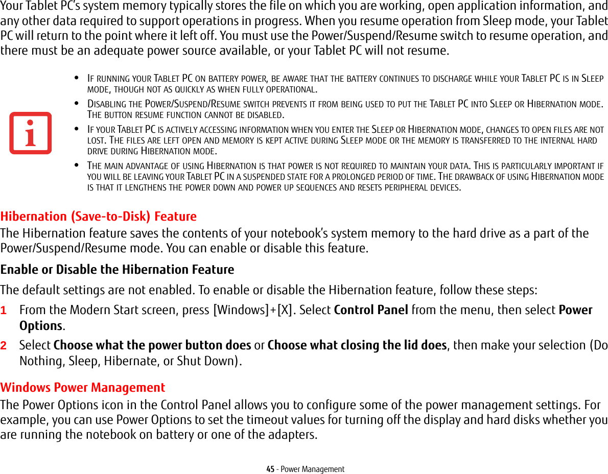 45 - Power ManagementYour Tablet PC&rsquo;s system memory typically stores the file on which you are working, open application information, and any other data required to support operations in progress. When you resume operation from Sleep mode, your Tablet PC will return to the point where it left off. You must use the Power/Suspend/Resume switch to resume operation, and there must be an adequate power source available, or your Tablet PC will not resume.Hibernation (Save-to-Disk) FeatureThe Hibernation feature saves the contents of your notebook&rsquo;s system memory to the hard drive as a part of the Power/Suspend/Resume mode. You can enable or disable this feature. Enable or Disable the Hibernation Feature The default settings are not enabled. To enable or disable the Hibernation feature, follow these steps:1From the Modern Start screen, press [Windows]+[X]. Select Control Panel from the menu, then select Power Options.2Select Choose what the power button does or Choose what closing the lid does, then make your selection (Do Nothing, Sleep, Hibernate, or Shut Down).Windows Power Management The Power Options icon in the Control Panel allows you to configure some of the power management settings. For example, you can use Power Options to set the timeout values for turning off the display and hard disks whether you are running the notebook on battery or one of the adapters. &bull;IF RUNNING YOUR TABLET PC ON BATTERY POWER, BE AWARE THAT THE BATTERY CONTINUES TO DISCHARGE WHILE YOUR TABLET PC IS IN SLEEP MODE, THOUGH NOT AS QUICKLY AS WHEN FULLY OPERATIONAL. &bull;DISABLING THE POWER/SUSPEND/RESUME SWITCH PREVENTS IT FROM BEING USED TO PUT THE TABLET PC INTO SLEEP OR HIBERNATION MODE. THE BUTTON RESUME FUNCTION CANNOT BE DISABLED.&bull;IF YOUR TABLET PC IS ACTIVELY ACCESSING INFORMATION WHEN YOU ENTER THE SLEEP OR HIBERNATION MODE, CHANGES TO OPEN FILES ARE NOT LOST. THE FILES ARE LEFT OPEN AND MEMORY IS KEPT ACTIVE DURING SLEEP MODE OR THE MEMORY IS TRANSFERRED TO THE INTERNAL HARD DRIVE DURING HIBERNATION MODE.&bull;THE MAIN ADVANTAGE OF USING HIBERNATION IS THAT POWER IS NOT REQUIRED TO MAINTAIN YOUR DATA. THIS IS PARTICULARLY IMPORTANT IF YOU WILL BE LEAVING YOUR TABLET PC IN A SUSPENDED STATE FOR A PROLONGED PERIOD OF TIME. THE DRAWBACK OF USING HIBERNATION MODE IS THAT IT LENGTHENS THE POWER DOWN AND POWER UP SEQUENCES AND RESETS PERIPHERAL DEVICES.