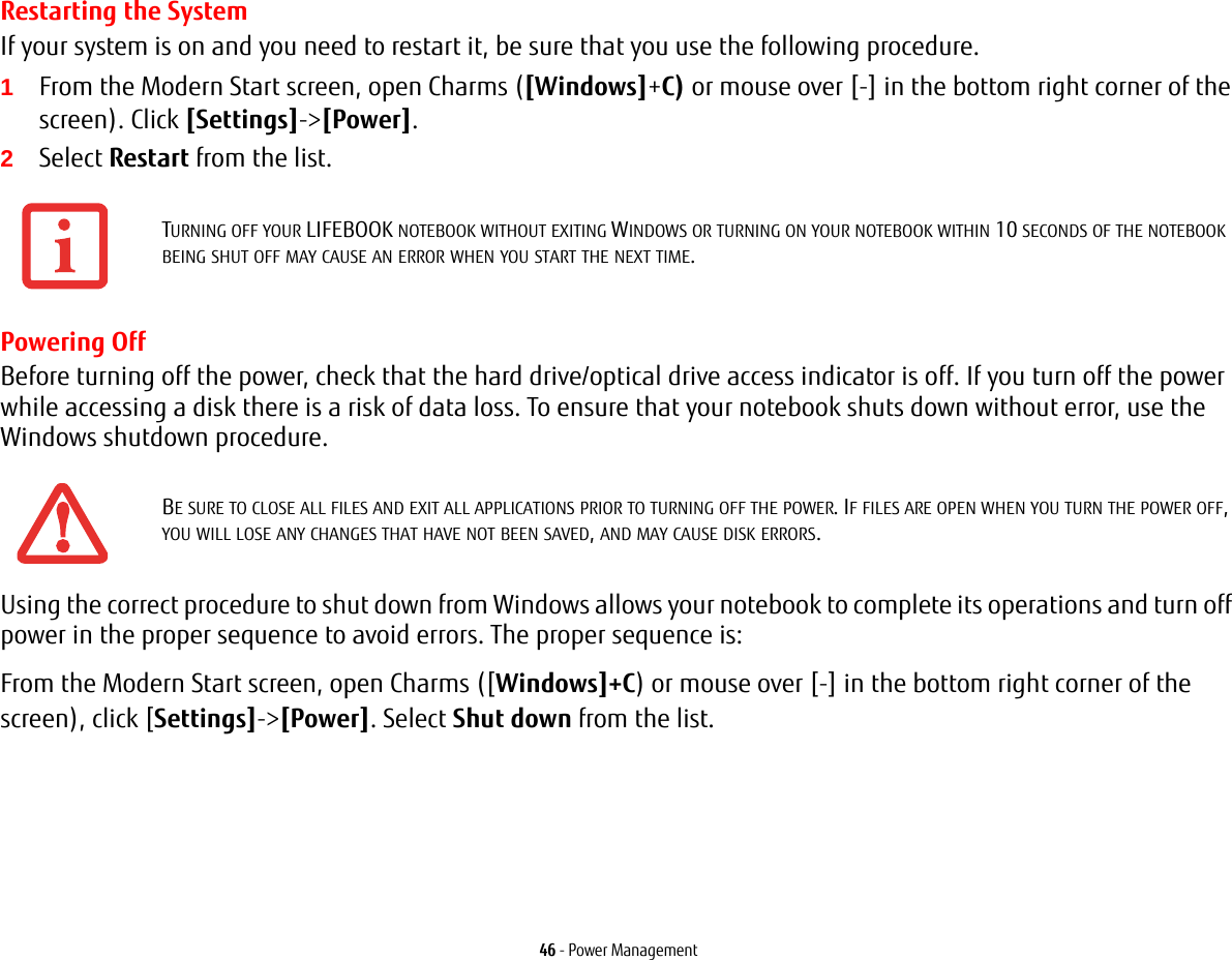 46 - Power ManagementRestarting the SystemIf your system is on and you need to restart it, be sure that you use the following procedure. 1From the Modern Start screen, open Charms ([Windows]+C) or mouse over [-] in the bottom right corner of the screen). Click [Settings]->[Power].2Select Restart from the list.Powering OffBefore turning off the power, check that the hard drive/optical drive access indicator is off. If you turn off the power while accessing a disk there is a risk of data loss. To ensure that your notebook shuts down without error, use the Windows shutdown procedure.Using the correct procedure to shut down from Windows allows your notebook to complete its operations and turn off power in the proper sequence to avoid errors. The proper sequence is:From the Modern Start screen, open Charms ([Windows]+C) or mouse over [-] in the bottom right corner of the screen), click [Settings]->[Power]. Select Shut down from the list.TURNING OFF YOUR LIFEBOOK NOTEBOOK WITHOUT EXITING WINDOWS OR TURNING ON YOUR NOTEBOOK WITHIN 10 SECONDS OF THE NOTEBOOK BEING SHUT OFF MAY CAUSE AN ERROR WHEN YOU START THE NEXT TIME. BE SURE TO CLOSE ALL FILES AND EXIT ALL APPLICATIONS PRIOR TO TURNING OFF THE POWER. IF FILES ARE OPEN WHEN YOU TURN THE POWER OFF, YOU WILL LOSE ANY CHANGES THAT HAVE NOT BEEN SAVED, AND MAY CAUSE DISK ERRORS.