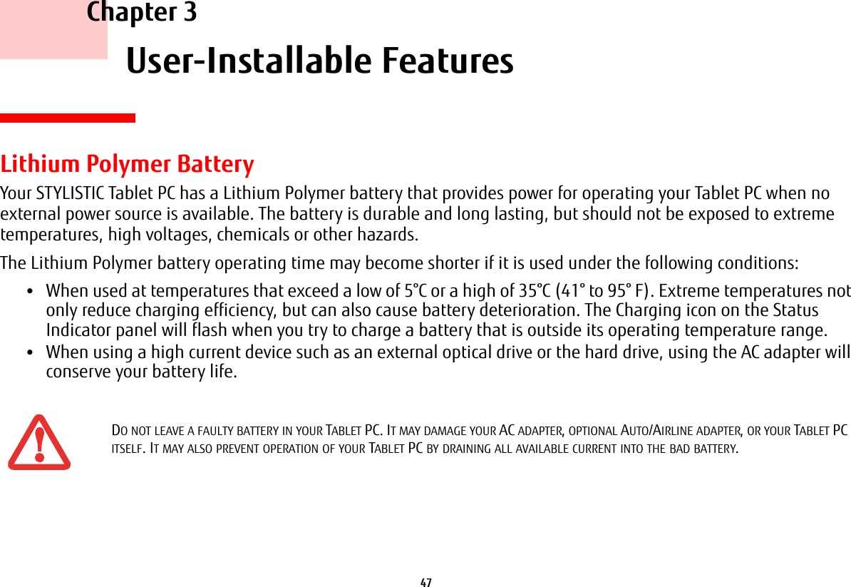 47     Chapter 3    User-Installable FeaturesLithium Polymer BatteryYour STYLISTIC Tablet PC has a Lithium Polymer battery that provides power for operating your Tablet PC when no external power source is available. The battery is durable and long lasting, but should not be exposed to extreme temperatures, high voltages, chemicals or other hazards.The Lithium Polymer battery operating time may become shorter if it is used under the following conditions:&bull;When used at temperatures that exceed a low of 5&deg;C or a high of 35&deg;C (41&deg; to 95&deg; F). Extreme temperatures not only reduce charging efficiency, but can also cause battery deterioration. The Charging icon on the Status Indicator panel will flash when you try to charge a battery that is outside its operating temperature range. &bull;When using a high current device such as an external optical drive or the hard drive, using the AC adapter will conserve your battery life.DO NOT LEAVE A FAULTY BATTERY IN YOUR TABLET PC. IT MAY DAMAGE YOUR AC ADAPTER, OPTIONAL AUTO/AIRLINE ADAPTER, OR YOUR TABLET PC ITSELF. IT MAY ALSO PREVENT OPERATION OF YOUR TABLET PC BY DRAINING ALL AVAILABLE CURRENT INTO THE BAD BATTERY.