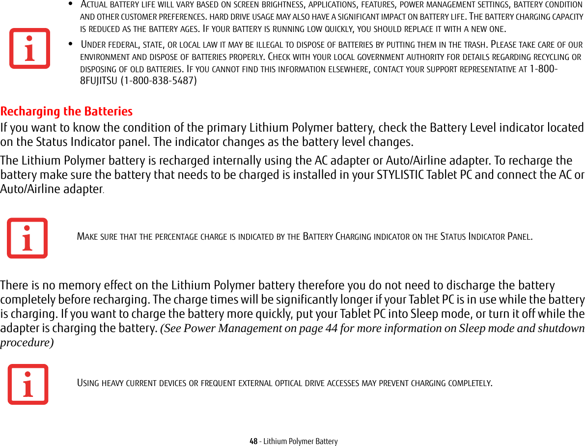 48 - Lithium Polymer BatteryRecharging the BatteriesIf you want to know the condition of the primary Lithium Polymer battery, check the Battery Level indicator located on the Status Indicator panel. The indicator changes as the battery level changes.The Lithium Polymer battery is recharged internally using the AC adapter or Auto/Airline adapter. To recharge the battery make sure the battery that needs to be charged is installed in your STYLISTIC Tablet PC and connect the AC or Auto/Airline adapter.There is no memory effect on the Lithium Polymer battery therefore you do not need to discharge the battery completely before recharging. The charge times will be significantly longer if your Tablet PC is in use while the battery is charging. If you want to charge the battery more quickly, put your Tablet PC into Sleep mode, or turn it off while the adapter is charging the battery. (See Power Management on page 44 for more information on Sleep mode and shutdown procedure)&bull;ACTUAL BATTERY LIFE WILL VARY BASED ON SCREEN BRIGHTNESS, APPLICATIONS, FEATURES, POWER MANAGEMENT SETTINGS, BATTERY CONDITION AND OTHER CUSTOMER PREFERENCES. HARD DRIVE USAGE MAY ALSO HAVE A SIGNIFICANT IMPACT ON BATTERY LIFE. THE BATTERY CHARGING CAPACITY IS REDUCED AS THE BATTERY AGES. IF YOUR BATTERY IS RUNNING LOW QUICKLY, YOU SHOULD REPLACE IT WITH A NEW ONE.&bull;UNDER FEDERAL, STATE, OR LOCAL LAW IT MAY BE ILLEGAL TO DISPOSE OF BATTERIES BY PUTTING THEM IN THE TRASH. PLEASE TAKE CARE OF OUR ENVIRONMENT AND DISPOSE OF BATTERIES PROPERLY. CHECK WITH YOUR LOCAL GOVERNMENT AUTHORITY FOR DETAILS REGARDING RECYCLING OR DISPOSING OF OLD BATTERIES. IF YOU CANNOT FIND THIS INFORMATION ELSEWHERE, CONTACT YOUR SUPPORT REPRESENTATIVE AT 1-800-8FUJITSU (1-800-838-5487)MAKE SURE THAT THE PERCENTAGE CHARGE IS INDICATED BY THE BATTERY CHARGING INDICATOR ON THE STATUS INDICATOR PANEL.USING HEAVY CURRENT DEVICES OR FREQUENT EXTERNAL OPTICAL DRIVE ACCESSES MAY PREVENT CHARGING COMPLETELY.