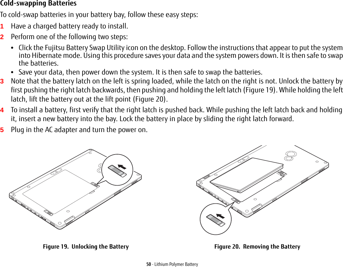 50 - Lithium Polymer BatteryCold-swapping Batteries To cold-swap batteries in your battery bay, follow these easy steps: 1Have a charged battery ready to install.2Perform one of the following two steps:&bull;Click the Fujitsu Battery Swap Utility icon on the desktop. Follow the instructions that appear to put the system into Hibernate mode. Using this procedure saves your data and the system powers down. It is then safe to swap the batteries.&bull;Save your data, then power down the system. It is then safe to swap the batteries.3Note that the battery latch on the left is spring loaded, while the latch on the right is not. Unlock the battery by first pushing the right latch backwards, then pushing and holding the left latch (Figure 19). While holding the left latch, lift the battery out at the lift point (Figure 20).4To install a battery, first verify that the right latch is pushed back. While pushing the left latch back and holding it, insert a new battery into the bay. Lock the battery in place by sliding the right latch forward.5Plug in the AC adapter and turn the power on.Figure 19.  Unlocking the Battery Figure 20.  Removing the BatteryLift Point