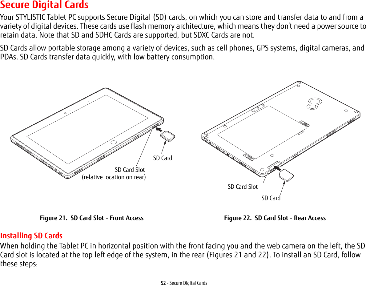 52 - Secure Digital CardsSecure Digital CardsYour STYLISTIC Tablet PC supports Secure Digital (SD) cards, on which you can store and transfer data to and from a variety of digital devices. These cards use flash memory architecture, which means they don&rsquo;t need a power source to retain data. Note that SD and SDHC Cards are supported, but SDXC Cards are not.SD Cards allow portable storage among a variety of devices, such as cell phones, GPS systems, digital cameras, and PDAs. SD Cards transfer data quickly, with low battery consumption. Installing SD CardsWhen holding the Tablet PC in horizontal position with the front facing you and the web camera on the left, the SD Card slot is located at the top left edge of the system, in the rear (Figures 21 and 22). To install an SD Card, follow these steps:Figure 21.  SD Card Slot - Front Access Figure 22.  SD Card Slot - Rear AccessSD CardSD Card Slot(relative location on rear)SD CardSD Card Slot