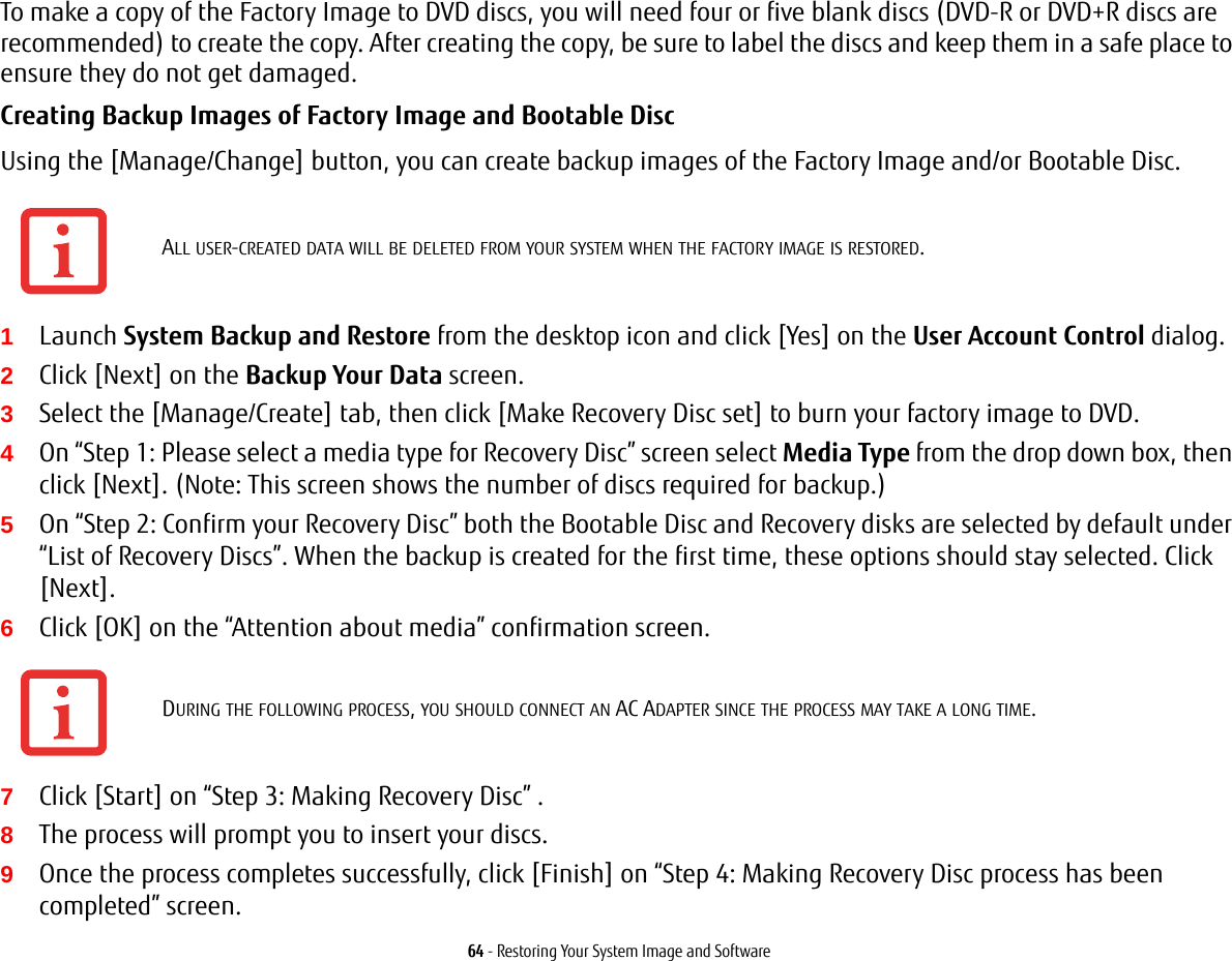 64 - Restoring Your System Image and SoftwareTo make a copy of the Factory Image to DVD discs, you will need four or five blank discs (DVD-R or DVD+R discs are recommended) to create the copy. After creating the copy, be sure to label the discs and keep them in a safe place to ensure they do not get damaged.Creating Backup Images of Factory Image and Bootable Disc Using the [Manage/Change] button, you can create backup images of the Factory Image and/or Bootable Disc.1Launch System Backup and Restore from the desktop icon and click [Yes] on the User Account Control dialog.2Click [Next] on the Backup Your Data screen.3Select the [Manage/Create] tab, then click [Make Recovery Disc set] to burn your factory image to DVD.4On &ldquo;Step 1: Please select a media type for Recovery Disc&rdquo; screen select Media Type from the drop down box, then click [Next]. (Note: This screen shows the number of discs required for backup.)5On &ldquo;Step 2: Confirm your Recovery Disc&rdquo; both the Bootable Disc and Recovery disks are selected by default under &ldquo;List of Recovery Discs&rdquo;. When the backup is created for the first time, these options should stay selected. Click [Next].6Click [OK] on the &ldquo;Attention about media&rdquo; confirmation screen.7Click [Start] on &ldquo;Step 3: Making Recovery Disc&rdquo; . 8The process will prompt you to insert your discs.9Once the process completes successfully, click [Finish] on &ldquo;Step 4: Making Recovery Disc process has been completed&rdquo; screen.ALL USER-CREATED DATA WILL BE DELETED FROM YOUR SYSTEM WHEN THE FACTORY IMAGE IS RESTORED.DURING THE FOLLOWING PROCESS, YOU SHOULD CONNECT AN AC ADAPTER SINCE THE PROCESS MAY TAKE A LONG TIME.