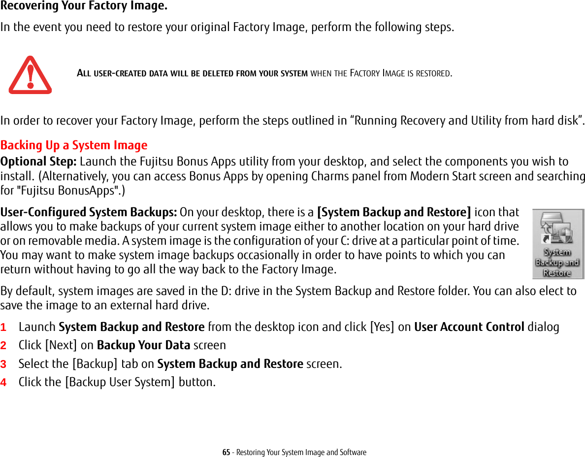 65 - Restoring Your System Image and SoftwareRecovering Your Factory Image. In the event you need to restore your original Factory Image, perform the following steps. In order to recover your Factory Image, perform the steps outlined in &ldquo;Running Recovery and Utility from hard disk&rdquo;. Backing Up a System ImageOptional Step: Launch the Fujitsu Bonus Apps utility from your desktop, and select the components you wish to install. (Alternatively, you can access Bonus Apps by opening Charms panel from Modern Start screen and searching for "Fujitsu BonusApps".)User-Configured System Backups: On your desktop, there is a [System Backup and Restore] icon that allows you to make backups of your current system image either to another location on your hard drive or on removable media. A system image is the configuration of your C: drive at a particular point of time. You may want to make system image backups occasionally in order to have points to which you can return without having to go all the way back to the Factory Image.By default, system images are saved in the D: drive in the System Backup and Restore folder. You can also elect to save the image to an external hard drive.1Launch System Backup and Restore from the desktop icon and click [Yes] on User Account Control dialog2Click [Next] on Backup Your Data screen3Select the [Backup] tab on System Backup and Restore screen.4Click the [Backup User System] button.ALL USER-CREATED DATA WILL BE DELETED FROM YOUR SYSTEM WHEN THE FACTORY IMAGE IS RESTORED.