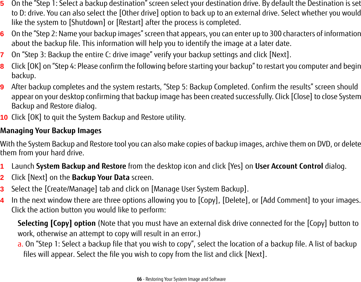 66 - Restoring Your System Image and Software5On the &ldquo;Step 1: Select a backup destination&rdquo; screen select your destination drive. By default the Destination is set to D: drive. You can also select the [Other drive] option to back up to an external drive. Select whether you would like the system to [Shutdown] or [Restart] after the process is completed.6On the &ldquo;Step 2: Name your backup images&rdquo; screen that appears, you can enter up to 300 characters of information about the backup file. This information will help you to identify the image at a later date.7On &ldquo;Step 3: Backup the entire C: drive image&rdquo; verify your backup settings and click [Next].8Click [OK] on &ldquo;Step 4: Please confirm the following before starting your backup&rdquo; to restart you computer and begin backup.9After backup completes and the system restarts, &ldquo;Step 5: Backup Completed. Confirm the results&rdquo; screen should appear on your desktop confirming that backup image has been created successfully. Click [Close] to close System Backup and Restore dialog.10 Click [OK] to quit the System Backup and Restore utility.Managing Your Backup Images With the System Backup and Restore tool you can also make copies of backup images, archive them on DVD, or delete them from your hard drive.1Launch System Backup and Restore from the desktop icon and click [Yes] on User Account Control dialog.2Click [Next] on the Backup Your Data screen.3Select the [Create/Manage] tab and click on [Manage User System Backup].4In the next window there are three options allowing you to [Copy], [Delete], or [Add Comment] to your images. Click the action button you would like to perform:Selecting [Copy] option (Note that you must have an external disk drive connected for the [Copy] button to work, otherwise an attempt to copy will result in an error.)a. On &ldquo;Step 1: Select a backup file that you wish to copy&rdquo;, select the location of a backup file. A list of backup files will appear. Select the file you wish to copy from the list and click [Next].