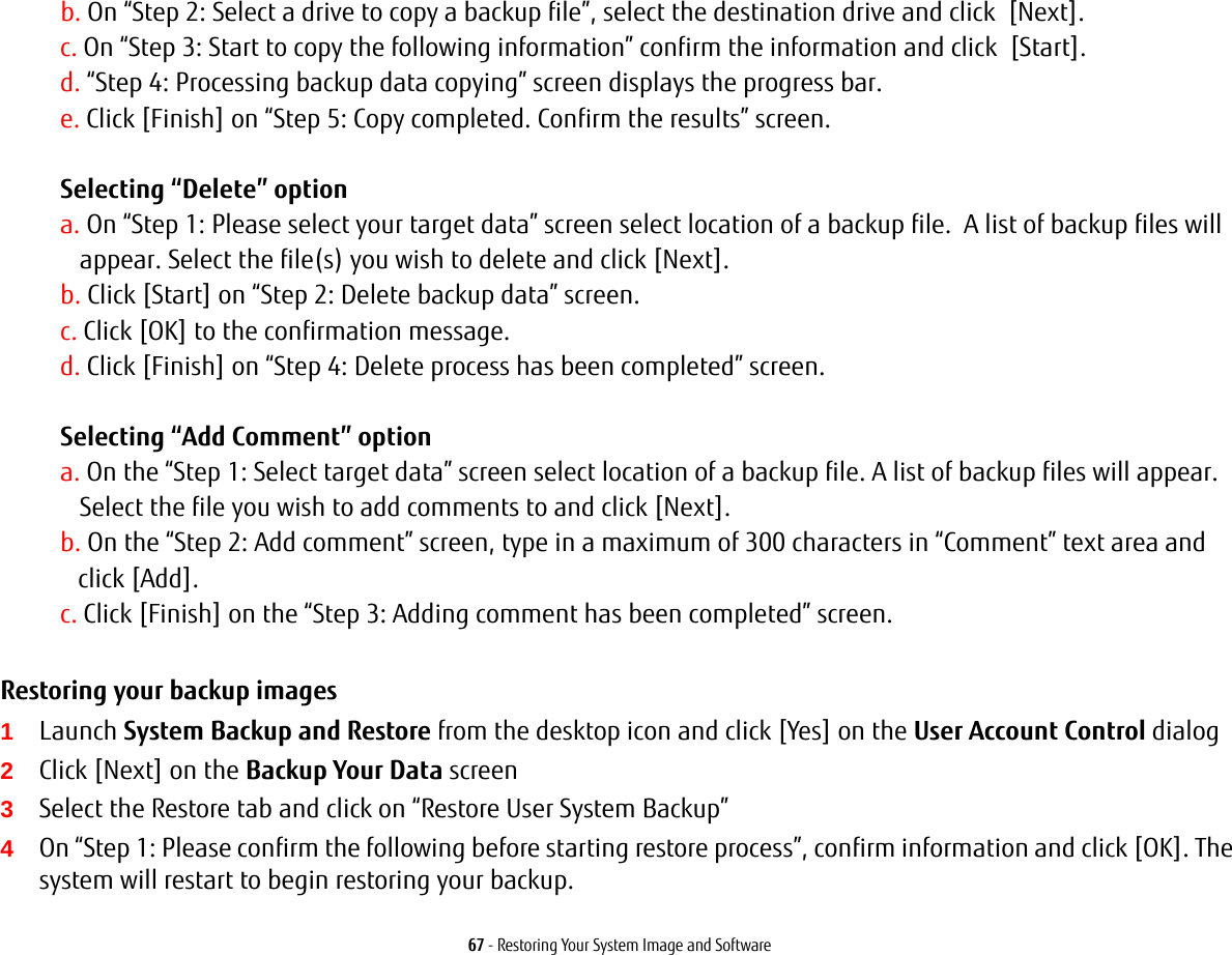 67 - Restoring Your System Image and Softwareb. On &ldquo;Step 2: Select a drive to copy a backup file&rdquo;, select the destination drive and click  [Next].c. On &ldquo;Step 3: Start to copy the following information&rdquo; confirm the information and click  [Start].d. &ldquo;Step 4: Processing backup data copying&rdquo; screen displays the progress bar.e. Click [Finish] on &ldquo;Step 5: Copy completed. Confirm the results&rdquo; screen. Selecting &ldquo;Delete&rdquo; option a. On &ldquo;Step 1: Please select your target data&rdquo; screen select location of a backup file.  A list of backup files will appear. Select the file(s) you wish to delete and click [Next].b. Click [Start] on &ldquo;Step 2: Delete backup data&rdquo; screen.c. Click [OK] to the confirmation message.d. Click [Finish] on &ldquo;Step 4: Delete process has been completed&rdquo; screen. Selecting &ldquo;Add Comment&rdquo; optiona. On the &ldquo;Step 1: Select target data&rdquo; screen select location of a backup file. A list of backup files will appear.  Select the file you wish to add comments to and click [Next].b. On the &ldquo;Step 2: Add comment&rdquo; screen, type in a maximum of 300 characters in &ldquo;Comment&rdquo; text area and  click [Add].c. Click [Finish] on the &ldquo;Step 3: Adding comment has been completed&rdquo; screen.Restoring your backup images  1Launch System Backup and Restore from the desktop icon and click [Yes] on the User Account Control dialog2Click [Next] on the Backup Your Data screen3Select the Restore tab and click on &ldquo;Restore User System Backup&rdquo;4On &ldquo;Step 1: Please confirm the following before starting restore process&rdquo;, confirm information and click [OK]. The system will restart to begin restoring your backup.