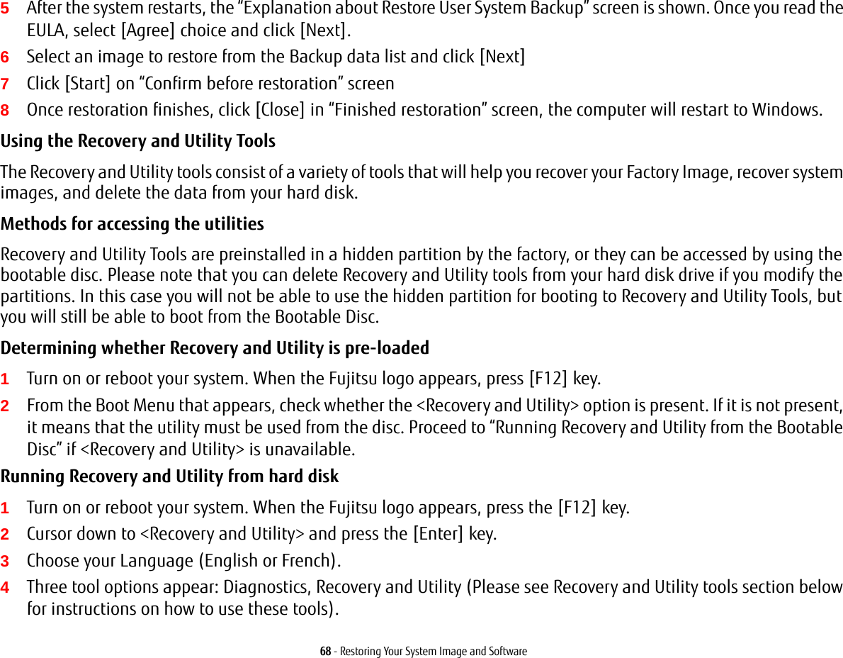 68 - Restoring Your System Image and Software5After the system restarts, the &ldquo;Explanation about Restore User System Backup&rdquo; screen is shown. Once you read the EULA, select [Agree] choice and click [Next].6Select an image to restore from the Backup data list and click [Next]7Click [Start] on &ldquo;Confirm before restoration&rdquo; screen8Once restoration finishes, click [Close] in &ldquo;Finished restoration&rdquo; screen, the computer will restart to Windows.Using the Recovery and Utility Tools The Recovery and Utility tools consist of a variety of tools that will help you recover your Factory Image, recover system images, and delete the data from your hard disk.Methods for accessing the utilitiesRecovery and Utility Tools are preinstalled in a hidden partition by the factory, or they can be accessed by using the bootable disc. Please note that you can delete Recovery and Utility tools from your hard disk drive if you modify the partitions. In this case you will not be able to use the hidden partition for booting to Recovery and Utility Tools, but you will still be able to boot from the Bootable Disc.Determining whether Recovery and Utility is pre-loaded 1Turn on or reboot your system. When the Fujitsu logo appears, press [F12] key. 2From the Boot Menu that appears, check whether the <Recovery and Utility> option is present. If it is not present, it means that the utility must be used from the disc. Proceed to &ldquo;Running Recovery and Utility from the Bootable Disc&rdquo; if <Recovery and Utility> is unavailable.Running Recovery and Utility from hard disk1Turn on or reboot your system. When the Fujitsu logo appears, press the [F12] key.2Cursor down to <Recovery and Utility> and press the [Enter] key.3Choose your Language (English or French).4Three tool options appear: Diagnostics, Recovery and Utility (Please see Recovery and Utility tools section below for instructions on how to use these tools).
