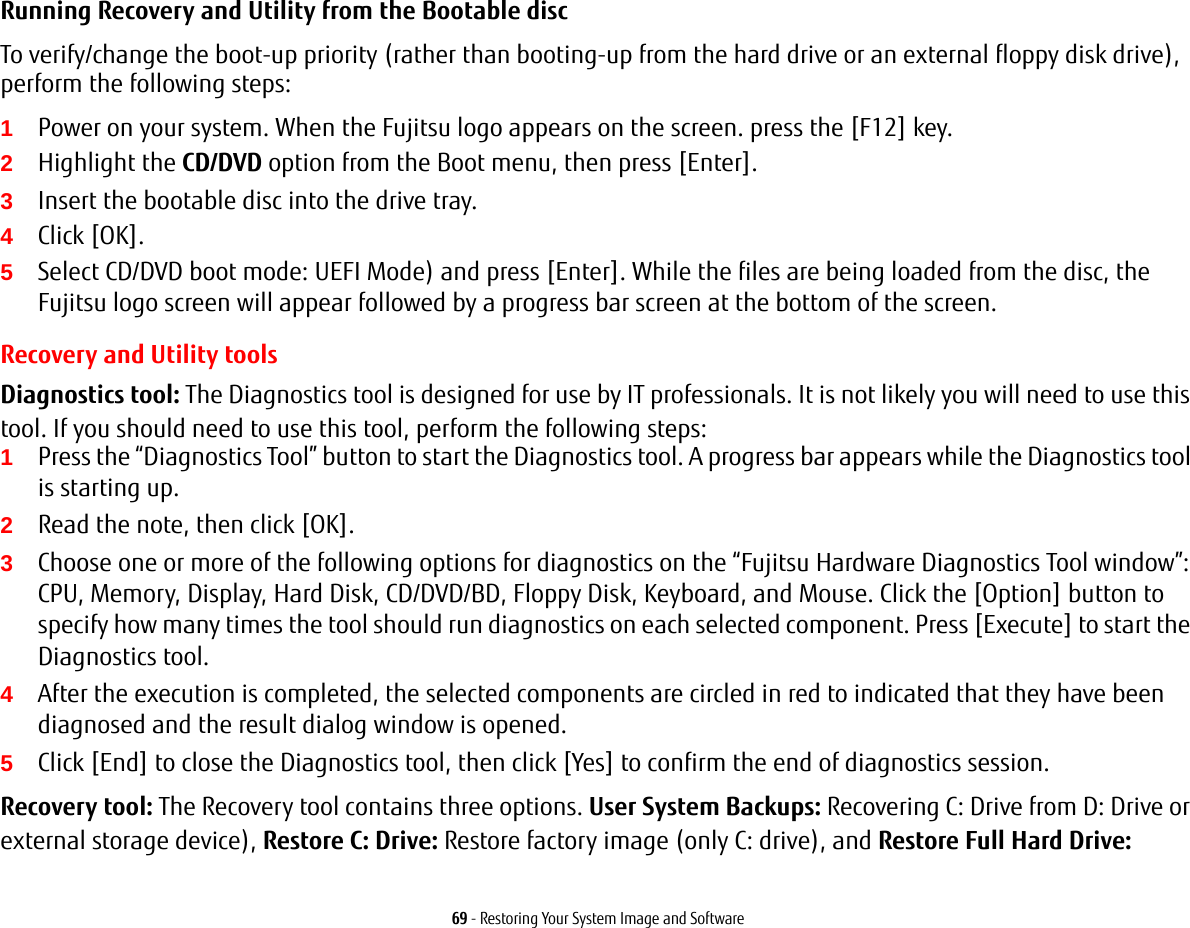 69 - Restoring Your System Image and SoftwareRunning Recovery and Utility from the Bootable discTo verify/change the boot-up priority (rather than booting-up from the hard drive or an external floppy disk drive), perform the following steps:1Power on your system. When the Fujitsu logo appears on the screen. press the [F12] key.2Highlight the CD/DVD option from the Boot menu, then press [Enter].3Insert the bootable disc into the drive tray.4Click [OK]. 5Select CD/DVD boot mode: UEFI Mode) and press [Enter]. While the files are being loaded from the disc, the Fujitsu logo screen will appear followed by a progress bar screen at the bottom of the screen.Recovery and Utility toolsDiagnostics tool: The Diagnostics tool is designed for use by IT professionals. It is not likely you will need to use this tool. If you should need to use this tool, perform the following steps:1Press the &ldquo;Diagnostics Tool&rdquo; button to start the Diagnostics tool. A progress bar appears while the Diagnostics tool is starting up.2Read the note, then click [OK].3Choose one or more of the following options for diagnostics on the &ldquo;Fujitsu Hardware Diagnostics Tool window&rdquo;: CPU, Memory, Display, Hard Disk, CD/DVD/BD, Floppy Disk, Keyboard, and Mouse. Click the [Option] button to specify how many times the tool should run diagnostics on each selected component. Press [Execute] to start the Diagnostics tool.4After the execution is completed, the selected components are circled in red to indicated that they have been diagnosed and the result dialog window is opened.5Click [End] to close the Diagnostics tool, then click [Yes] to confirm the end of diagnostics session.Recovery tool: The Recovery tool contains three options. User System Backups: Recovering C: Drive from D: Drive or external storage device), Restore C: Drive: Restore factory image (only C: drive), and Restore Full Hard Drive: 