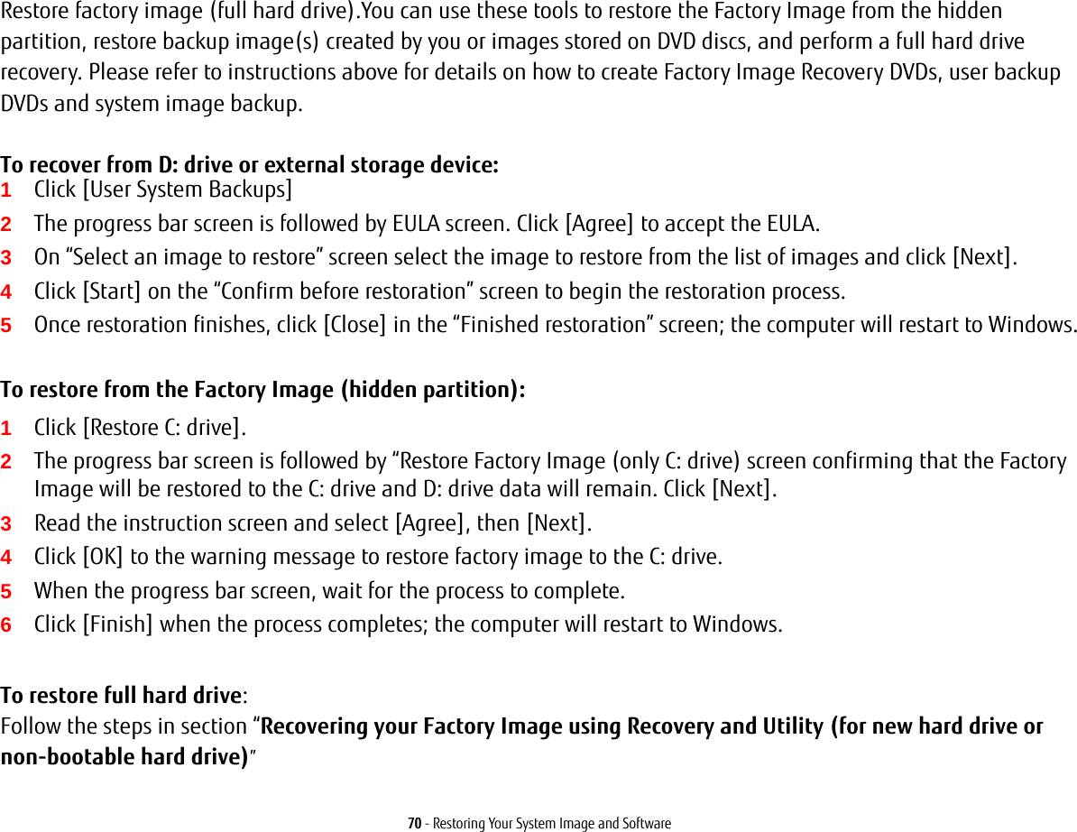 70 - Restoring Your System Image and SoftwareRestore factory image (full hard drive).You can use these tools to restore the Factory Image from the hidden partition, restore backup image(s) created by you or images stored on DVD discs, and perform a full hard drive recovery. Please refer to instructions above for details on how to create Factory Image Recovery DVDs, user backup DVDs and system image backup.  To recover from D: drive or external storage device:1Click [User System Backups] 2The progress bar screen is followed by EULA screen. Click [Agree] to accept the EULA.3On &ldquo;Select an image to restore&rdquo; screen select the image to restore from the list of images and click [Next].4Click [Start] on the &ldquo;Confirm before restoration&rdquo; screen to begin the restoration process.5Once restoration finishes, click [Close] in the &ldquo;Finished restoration&rdquo; screen; the computer will restart to Windows.To restore from the Factory Image (hidden partition):1Click [Restore C: drive].2The progress bar screen is followed by &ldquo;Restore Factory Image (only C: drive) screen confirming that the Factory Image will be restored to the C: drive and D: drive data will remain. Click [Next].3Read the instruction screen and select [Agree], then [Next].4Click [OK] to the warning message to restore factory image to the C: drive.5When the progress bar screen, wait for the process to complete.6Click [Finish] when the process completes; the computer will restart to Windows.To restore full hard drive:Follow the steps in section &ldquo;Recovering your Factory Image using Recovery and Utility (for new hard drive or non-bootable hard drive)&rdquo;