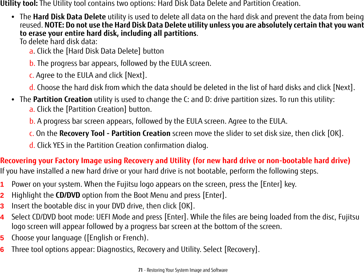 71 - Restoring Your System Image and SoftwareUtility tool: The Utility tool contains two options: Hard Disk Data Delete and Partition Creation.&bull;The Hard Disk Data Delete utility is used to delete all data on the hard disk and prevent the data from being reused. NOTE: Do not use the Hard Disk Data Delete utility unless you are absolutely certain that you want to erase your entire hard disk, including all partitions.  To delete hard disk data:a. Click the [Hard Disk Data Delete] buttonb. The progress bar appears, followed by the EULA screen.c. Agree to the EULA and click [Next].d. Choose the hard disk from which the data should be deleted in the list of hard disks and click [Next].&bull;The Partition Creation utility is used to change the C: and D: drive partition sizes. To run this utility:a. Click the [Partition Creation] button.b. A progress bar screen appears, followed by the EULA screen. Agree to the EULA.c. On the Recovery Tool - Partition Creation screen move the slider to set disk size, then click [OK].d. Click YES in the Partition Creation confirmation dialog.Recovering your Factory Image using Recovery and Utility (for new hard drive or non-bootable hard drive)If you have installed a new hard drive or your hard drive is not bootable, perform the following steps. 1Power on your system. When the Fujitsu logo appears on the screen, press the [Enter] key.2Highlight the CD/DVD option from the Boot Menu and press [Enter].3Insert the bootable disc in your DVD drive, then click [OK].4Select CD/DVD boot mode: UEFI Mode and press [Enter]. While the files are being loaded from the disc, Fujitsu logo screen will appear followed by a progress bar screen at the bottom of the screen.5Choose your language ([English or French).6Three tool options appear: Diagnostics, Recovery and Utility. Select [Recovery].