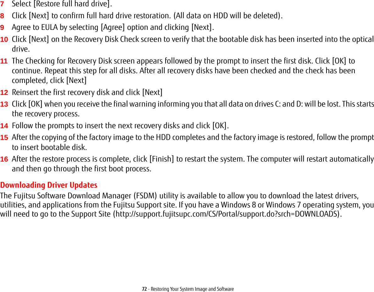 72 - Restoring Your System Image and Software7Select [Restore full hard drive].8Click [Next] to confirm full hard drive restoration. (All data on HDD will be deleted).9Agree to EULA by selecting [Agree] option and clicking [Next].10 Click [Next] on the Recovery Disk Check screen to verify that the bootable disk has been inserted into the optical drive.11 The Checking for Recovery Disk screen appears followed by the prompt to insert the first disk. Click [OK] to continue. Repeat this step for all disks. After all recovery disks have been checked and the check has been completed, click [Next]12 Reinsert the first recovery disk and click [Next]13 Click [OK] when you receive the final warning informing you that all data on drives C: and D: will be lost. This starts the recovery process.14 Follow the prompts to insert the next recovery disks and click [OK].15 After the copying of the factory image to the HDD completes and the factory image is restored, follow the prompt to insert bootable disk.16 After the restore process is complete, click [Finish] to restart the system. The computer will restart automatically and then go through the first boot process.Downloading Driver UpdatesThe Fujitsu Software Download Manager (FSDM) utility is available to allow you to download the latest drivers, utilities, and applications from the Fujitsu Support site. If you have a Windows 8 or Windows 7 operating system, you will need to go to the Support Site (http://support.fujitsupc.com/CS/Portal/support.do?srch=DOWNLOADS). 