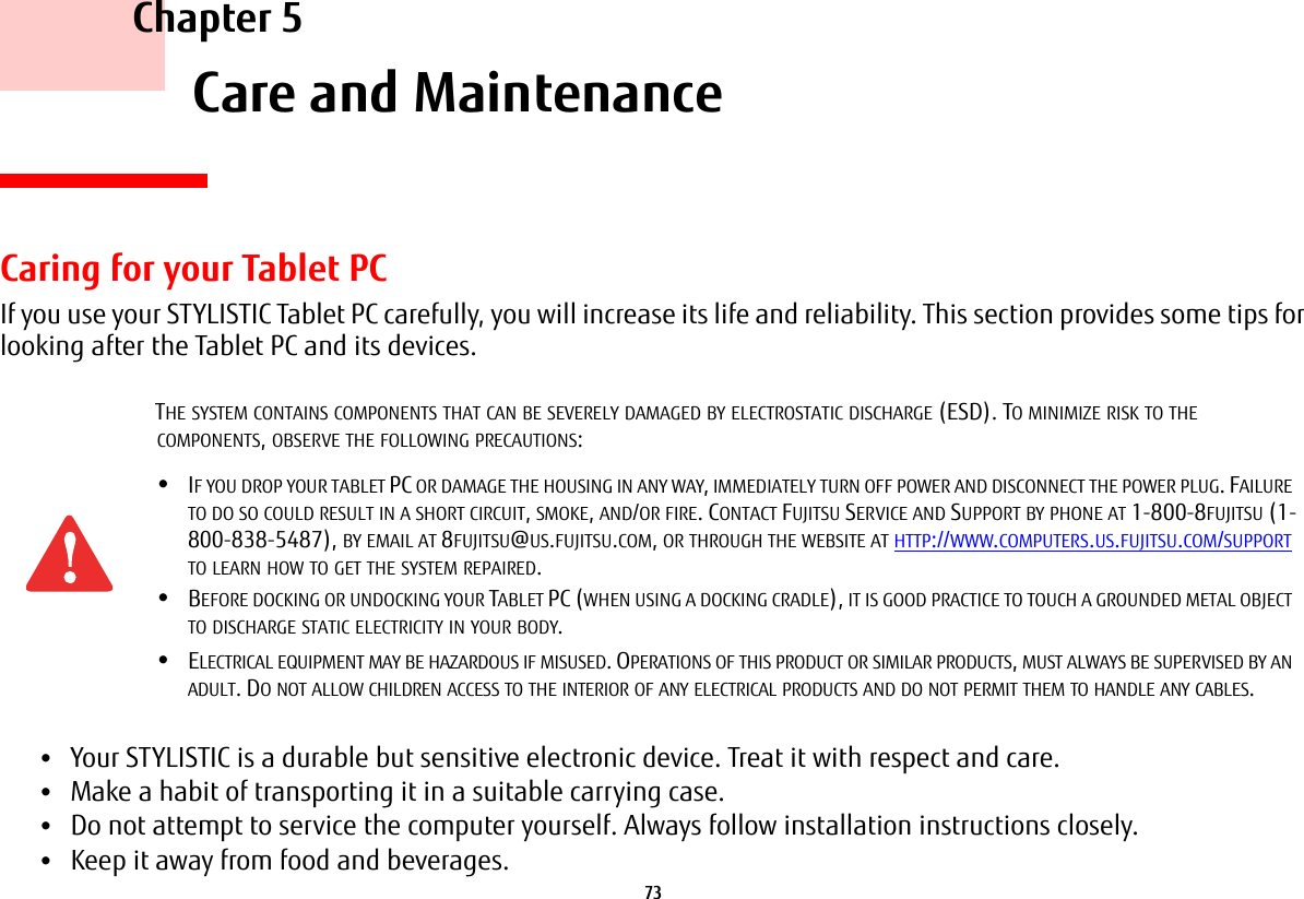 73     Chapter 5    Care and MaintenanceCaring for your Tablet PCIf you use your STYLISTIC Tablet PC carefully, you will increase its life and reliability. This section provides some tips for looking after the Tablet PC and its devices.&bull;Your STYLISTIC is a durable but sensitive electronic device. Treat it with respect and care.&bull;Make a habit of transporting it in a suitable carrying case.&bull;Do not attempt to service the computer yourself. Always follow installation instructions closely.&bull;Keep it away from food and beverages.THE SYSTEM CONTAINS COMPONENTS THAT CAN BE SEVERELY DAMAGED BY ELECTROSTATIC DISCHARGE (ESD). TO MINIMIZE RISK TO THE COMPONENTS, OBSERVE THE FOLLOWING PRECAUTIONS:&bull;IF YOU DROP YOUR TABLET PC OR DAMAGE THE HOUSING IN ANY WAY, IMMEDIATELY TURN OFF POWER AND DISCONNECT THE POWER PLUG. FAILURE TO DO SO COULD RESULT IN A SHORT CIRCUIT, SMOKE, AND/OR FIRE. CONTACT FUJITSU SERVICE AND SUPPORT BY PHONE AT 1-800-8FUJITSU (1-800-838-5487), BY EMAIL AT 8FUJITSU@US.FUJITSU.COM, OR THROUGH THE WEBSITE AT HTTP://WWW.COMPUTERS.US.FUJITSU.COM/SUPPORT TO LEARN HOW TO GET THE SYSTEM REPAIRED.&bull;BEFORE DOCKING OR UNDOCKING YOUR TABLET PC (WHEN USING A DOCKING CRADLE), IT IS GOOD PRACTICE TO TOUCH A GROUNDED METAL OBJECT TO DISCHARGE STATIC ELECTRICITY IN YOUR BODY. &bull;ELECTRICAL EQUIPMENT MAY BE HAZARDOUS IF MISUSED. OPERATIONS OF THIS PRODUCT OR SIMILAR PRODUCTS, MUST ALWAYS BE SUPERVISED BY AN ADULT. DO NOT ALLOW CHILDREN ACCESS TO THE INTERIOR OF ANY ELECTRICAL PRODUCTS AND DO NOT PERMIT THEM TO HANDLE ANY CABLES.