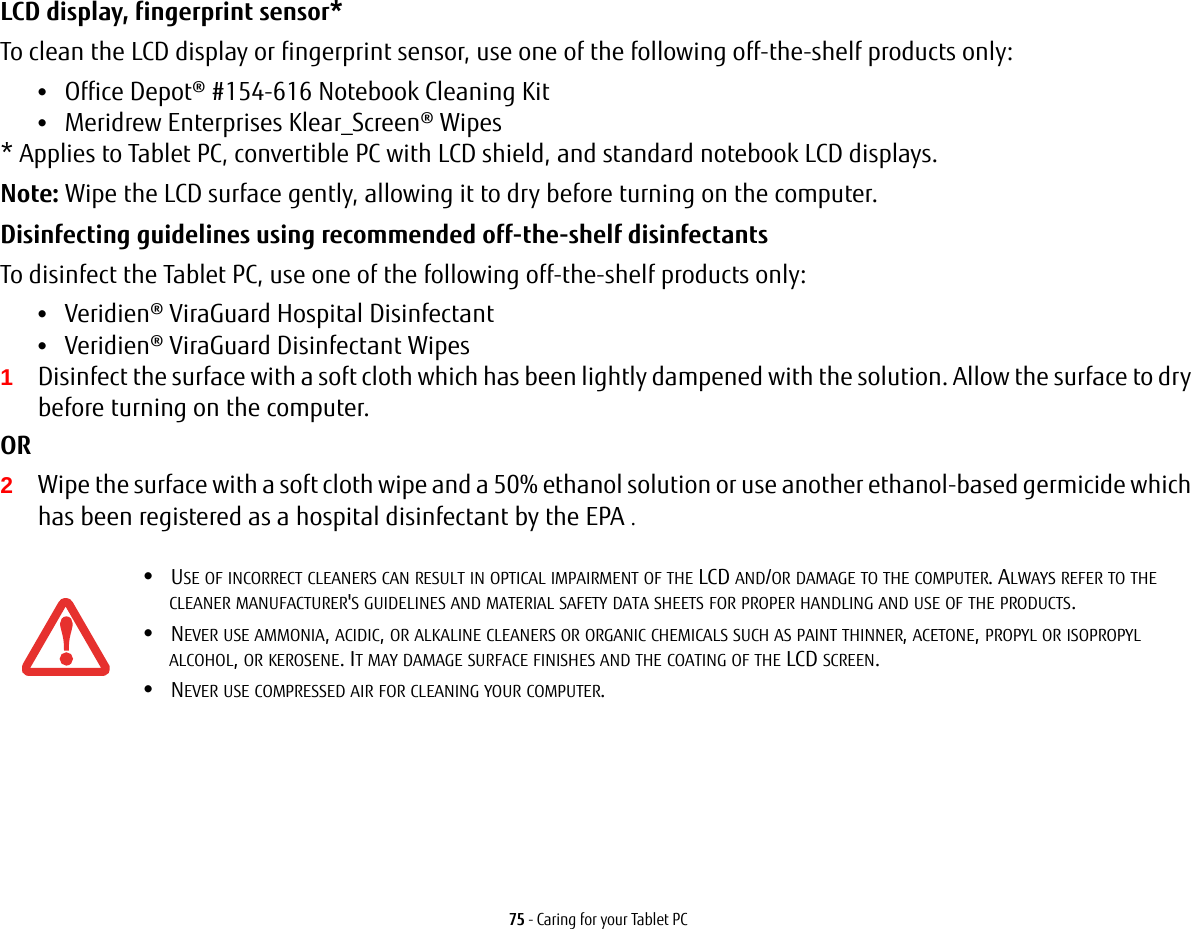 75 - Caring for your Tablet PCLCD display, fingerprint sensor* To clean the LCD display or fingerprint sensor, use one of the following off-the-shelf products only: &bull;Office Depot&reg; #154-616 Notebook Cleaning Kit &bull;Meridrew Enterprises Klear_Screen&reg; Wipes * Applies to Tablet PC, convertible PC with LCD shield, and standard notebook LCD displays. Note: Wipe the LCD surface gently, allowing it to dry before turning on the computer. Disinfecting guidelines using recommended off-the-shelf disinfectants  To disinfect the Tablet PC, use one of the following off-the-shelf products only: &bull;Veridien&reg; ViraGuard Hospital Disinfectant &bull;Veridien&reg; ViraGuard Disinfectant Wipes 1Disinfect the surface with a soft cloth which has been lightly dampened with the solution. Allow the surface to dry before turning on the computer. OR 2Wipe the surface with a soft cloth wipe and a 50% ethanol solution or use another ethanol-based germicide which has been registered as a hospital disinfectant by the EPA .&bull;USE OF INCORRECT CLEANERS CAN RESULT IN OPTICAL IMPAIRMENT OF THE LCD AND/OR DAMAGE TO THE COMPUTER. ALWAYS REFER TO THE CLEANER MANUFACTURER'S GUIDELINES AND MATERIAL SAFETY DATA SHEETS FOR PROPER HANDLING AND USE OF THE PRODUCTS.&bull;NEVER USE AMMONIA, ACIDIC, OR ALKALINE CLEANERS OR ORGANIC CHEMICALS SUCH AS PAINT THINNER, ACETONE, PROPYL OR ISOPROPYL ALCOHOL, OR KEROSENE. IT MAY DAMAGE SURFACE FINISHES AND THE COATING OF THE LCD SCREEN.&bull;NEVER USE COMPRESSED AIR FOR CLEANING YOUR COMPUTER.