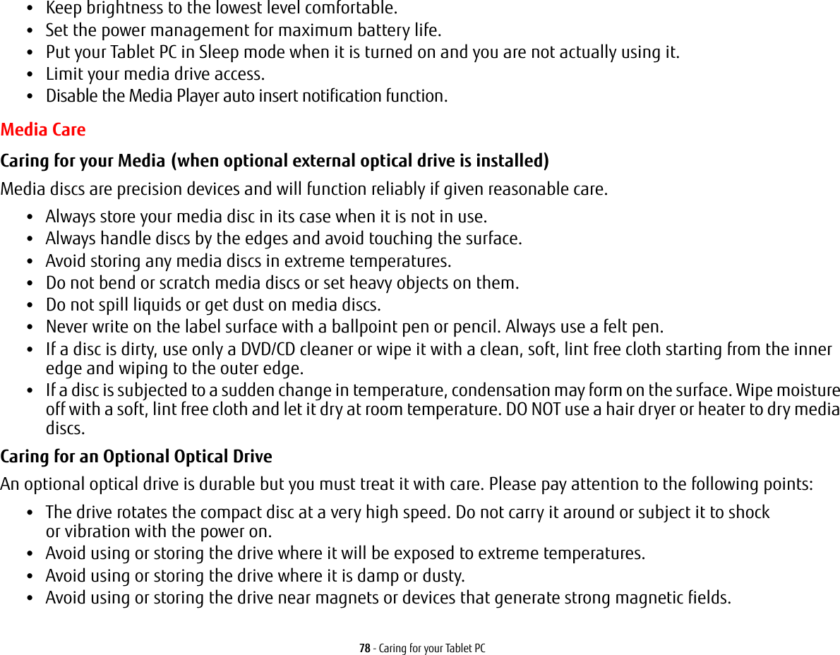 78 - Caring for your Tablet PC&bull;Keep brightness to the lowest level comfortable.&bull;Set the power management for maximum battery life.&bull;Put your Tablet PC in Sleep mode when it is turned on and you are not actually using it.&bull;Limit your media drive access.&bull;Disable the Media Player auto insert notification function.Media CareCaring for your Media (when optional external optical drive is installed) Media discs are precision devices and will function reliably if given reasonable care.&bull;Always store your media disc in its case when it is not in use.&bull;Always handle discs by the edges and avoid touching the surface.&bull;Avoid storing any media discs in extreme temperatures.&bull;Do not bend or scratch media discs or set heavy objects on them.&bull;Do not spill liquids or get dust on media discs.&bull;Never write on the label surface with a ballpoint pen or pencil. Always use a felt pen.&bull;If a disc is dirty, use only a DVD/CD cleaner or wipe it with a clean, soft, lint free cloth starting from the inner edge and wiping to the outer edge.&bull;If a disc is subjected to a sudden change in temperature, condensation may form on the surface. Wipe moisture off with a soft, lint free cloth and let it dry at room temperature. DO NOT use a hair dryer or heater to dry media discs.Caring for an Optional Optical Drive An optional optical drive is durable but you must treat it with care. Please pay attention to the following points:&bull;The drive rotates the compact disc at a very high speed. Do not carry it around or subject it to shock  or vibration with the power on.&bull;Avoid using or storing the drive where it will be exposed to extreme temperatures.&bull;Avoid using or storing the drive where it is damp or dusty.&bull;Avoid using or storing the drive near magnets or devices that generate strong magnetic fields.