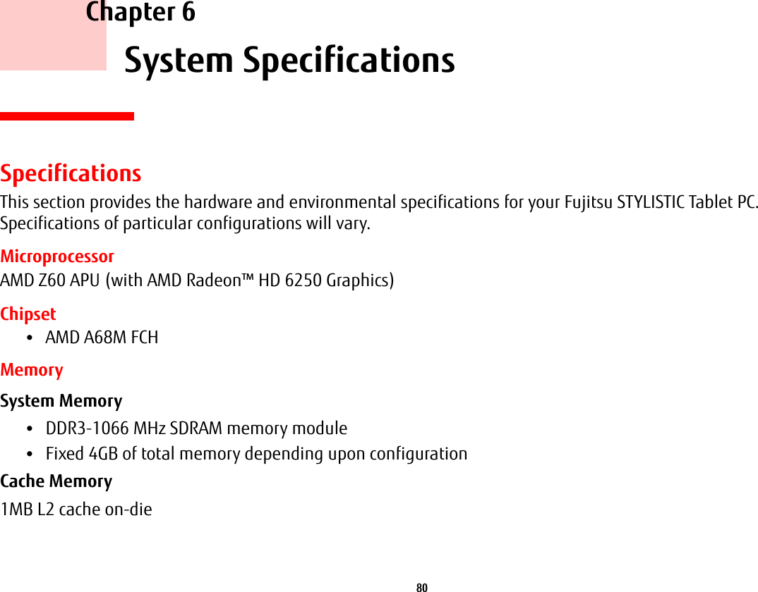 80     Chapter 6    System SpecificationsSpecificationsThis section provides the hardware and environmental specifications for your Fujitsu STYLISTIC Tablet PC. Specifications of particular configurations will vary.MicroprocessorAMD Z60 APU (with AMD Radeon&trade; HD 6250 Graphics)Chipset&bull;AMD A68M FCHMemorySystem Memory &bull;DDR3-1066 MHz SDRAM memory module&bull;Fixed 4GB of total memory depending upon configurationCache Memory 1MB L2 cache on-die