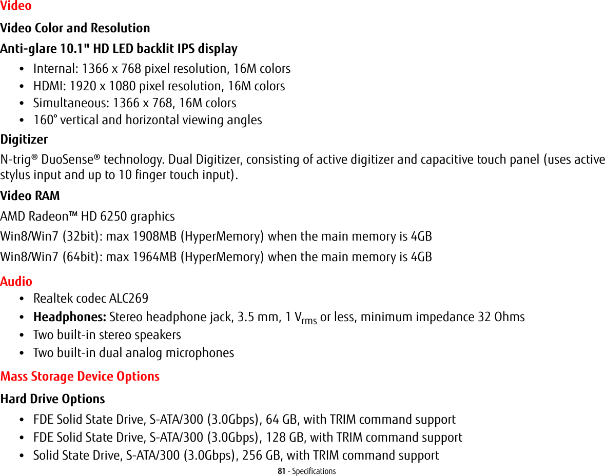 81 - SpecificationsVideoVideo Color and Resolution Anti-glare 10.1" HD LED backlit IPS display &bull;Internal: 1366 x 768 pixel resolution, 16M colors&bull;HDMI: 1920 x 1080 pixel resolution, 16M colors&bull;Simultaneous: 1366 x 768, 16M colors&bull;160&deg; vertical and horizontal viewing anglesDigitizer N-trig&reg; DuoSense&reg; technology. Dual Digitizer, consisting of active digitizer and capacitive touch panel (uses active stylus input and up to 10 finger touch input).Video RAM AMD Radeon&trade; HD 6250 graphicsWin8/Win7 (32bit): max 1908MB (HyperMemory) when the main memory is 4GBWin8/Win7 (64bit): max 1964MB (HyperMemory) when the main memory is 4GBAudio&bull;Realtek codec ALC269 &bull;Headphones: Stereo headphone jack, 3.5 mm, 1 Vrms or less, minimum impedance 32 Ohms&bull;Two built-in stereo speakers&bull;Two built-in dual analog microphonesMass Storage Device OptionsHard Drive Options &bull;FDE Solid State Drive, S-ATA/300 (3.0Gbps), 64 GB, with TRIM command support&bull;FDE Solid State Drive, S-ATA/300 (3.0Gbps), 128 GB, with TRIM command support&bull;Solid State Drive, S-ATA/300 (3.0Gbps), 256 GB, with TRIM command support