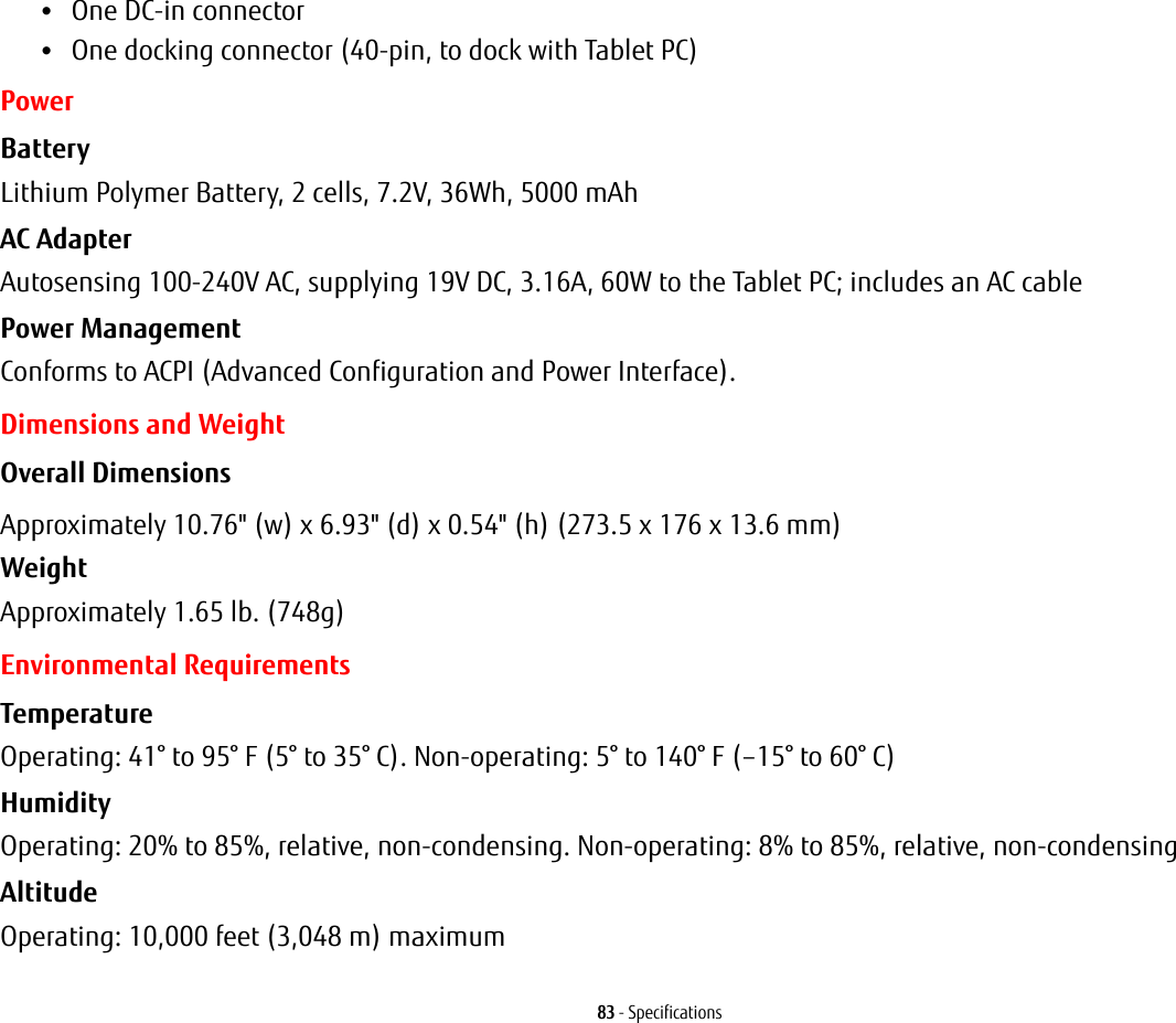83 - Specifications&bull;One DC-in connector&bull;One docking connector (40-pin, to dock with Tablet PC)PowerBattery  Lithium Polymer Battery, 2 cells, 7.2V, 36Wh, 5000 mAhAC Adapter Autosensing 100-240V AC, supplying 19V DC, 3.16A, 60W to the Tablet PC; includes an AC cablePower Management Conforms to ACPI (Advanced Configuration and Power Interface).Dimensions and WeightOverall Dimensions Approximately 10.76" (w) x 6.93" (d) x 0.54" (h) (273.5 x 176 x 13.6 mm)Weight Approximately 1.65 lb. (748g)Environmental RequirementsTemperature Operating: 41&deg; to 95&deg; F (5&deg; to 35&deg; C). Non-operating: 5&deg; to 140&deg; F (&ndash;15&deg; to 60&deg; C)Humidity Operating: 20% to 85%, relative, non-condensing. Non-operating: 8% to 85%, relative, non-condensingAltitude Operating: 10,000 feet (3,048 m) maximum