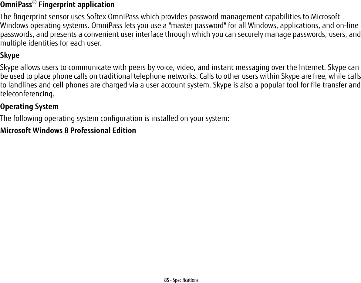 85 - SpecificationsOmniPass&reg; Fingerprint application The fingerprint sensor uses Softex OmniPass which provides password management capabilities to Microsoft Windows operating systems. OmniPass lets you use a "master password" for all Windows, applications, and on-line passwords, and presents a convenient user interface through which you can securely manage passwords, users, and multiple identities for each user.SkypeSkype allows users to communicate with peers by voice, video, and instant messaging over the Internet. Skype can be used to place phone calls on traditional telephone networks. Calls to other users within Skype are free, while calls to landlines and cell phones are charged via a user account system. Skype is also a popular tool for file transfer and teleconferencing.Operating System The following operating system configuration is installed on your system:Microsoft Windows 8 Professional Edition